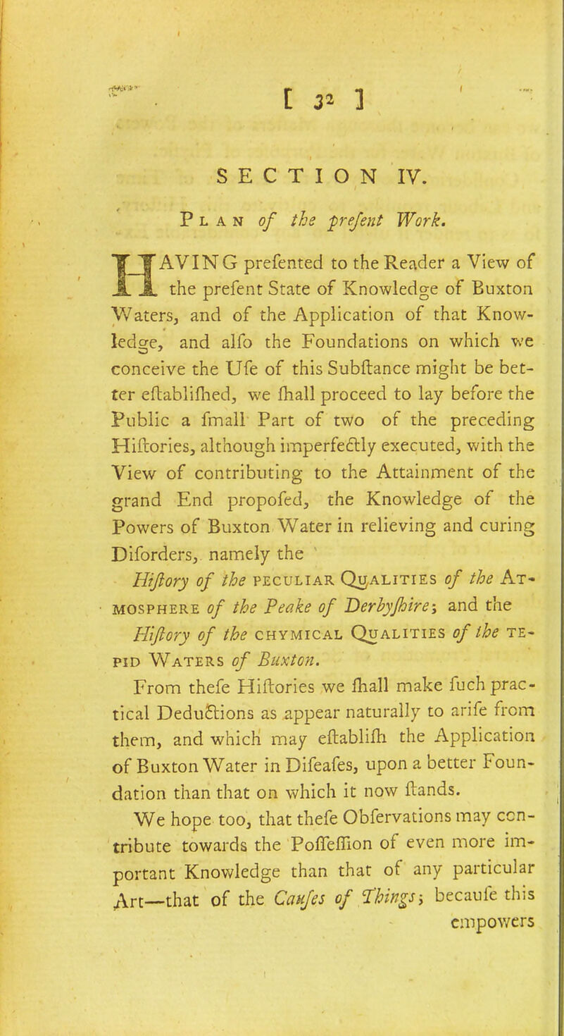 I SECTION IV. i Plan of the prefent Work. HAVIN G preferred to the Reader a View of the prefent State of Knowledge of Buxton Waters, and of the Application of that Know- ledge. and alfo the Foundations on which we conceive the Ufe of this Subftance might be bet- ter eftablifhed, we fhall proceed to lay before the Public a fmall Part of two of the preceding Hiftories, although imperfectly executed, with the View of contributing to the Attainment of the grand End propofed, the Knowledge of the Powers of Buxton Water in relieving and curing Diforders, namely the Hiftory of the peculiar Qualities of the At- mosphere of the Peake of T>erhyjhire\ and the Hiftory of the chymical Qualities of the te- pid Waters of Buxton. From thefe Hiftories we fhall make fuch prac- tical Deductions as appear naturally to arife from them, and which may eftablifti the Application of Buxton Water in Difeafes, upon a better Foun- dation than that on which it now ftands. We hope too, that thefe Obfervations may con- tribute towards the Pofteftion of even more im- portant Knowledge than that of any particular Art—that of the Caufes of Things5 becaule this empowers I