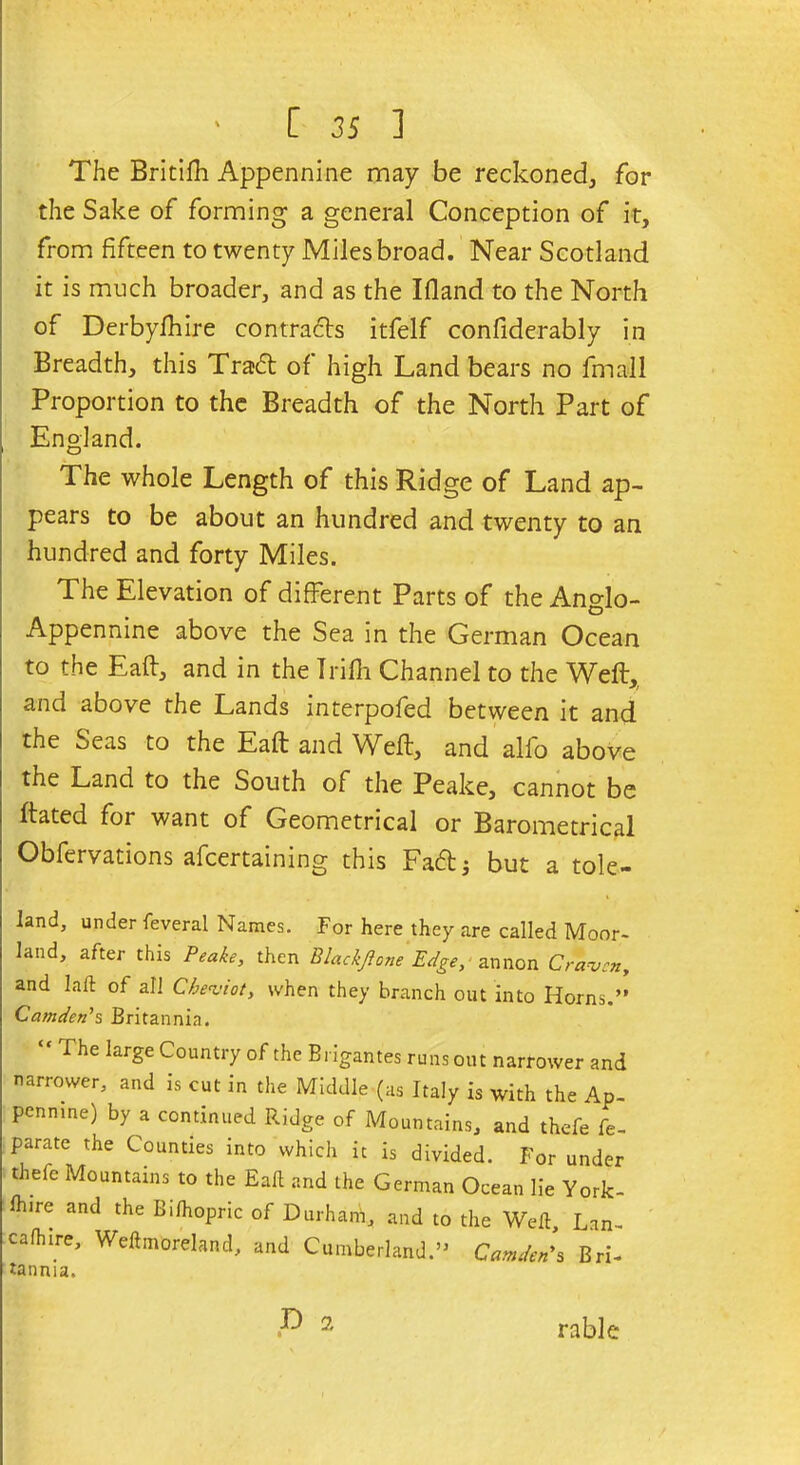 The British Appennine may be reckoned, for the Sake of forming a general Conception of it, from fifteen to twenty Miles broad. Near Scotland it is much broader, and as the Ifland to the North of Derbyfhire contra&s itfelf confiderably in Breadth, this Traft of high Land bears no fmall Proportion to the Breadth of the North Part of England. The whole Length of this Ridge of Land ap- pears to be about an hundred and twenty to an hundred and forty Miles. The Elevation of different Parts of theAnglo- Appennine above the Sea in the German Ocean to the Eaft, and in the Irilh Channel to the Weft, and above the Lands interpofed between it and the ^>eas to the Eaft and Weft, and alfo above the Land to the South of the Peake, cannot be ftated for want of Geometrical or Barometrical Obfervations afcertaining this Eaft; but a tole- land, under feveral Names. For here they are called Moor- land, after this Peake, then Blackjlone Edge, annon Craven, and Lift of all Cheviot, when they branch out into Horns.” Camden’s Britannia. “ The Iarse CountlT of the Brigantes runs out narrower and narrower, and is cut in the Middle (as Italy is with the Ap- pennine) by a continued Ridge of Mountains, and thefe fe- parate the Counties into which it is divided. For under theie Mountains to the Eaft and the German Ocean lie York- Ihire and the Bilhopric of Durham, and to the Weft, Lan- c a (hire, Weftmoreland, and Cumberland.” Camden’s Bri- tannia. rable