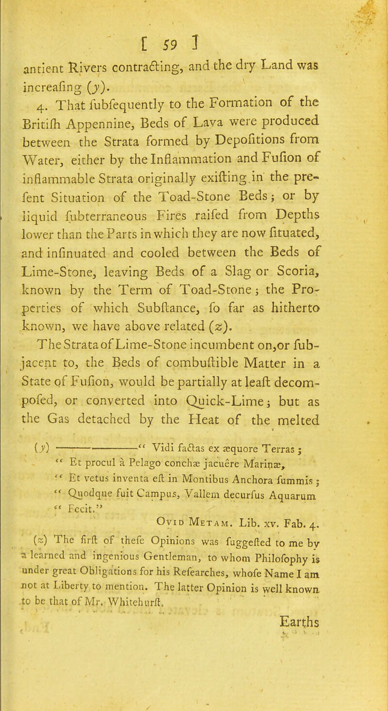 antient Rivers contra&ing, and the dry Land was increafing (j). 4. That fubfequently to the Formation of the BritiSh Appennine, Beds of Lava were produced between the Strata formed by Depositions from Water, either by the Inflammation and Fufion of inflammable Strata originally exifting in the pre- fent Situation of the Toad-Stone Beds; or by liquid Subterraneous Fires raifed from Depths lower than the Parts in which they are now fltuated, and infinuated and cooled between the Beds of Lime-Stone, leaving Beds of a Slag or Scoria, known by the Term of Toad-Stone; the Pro- perties of which SubStance, fo far as hitherto known, we have above related (z). TheStrataof Lime-Stone incumbent on,or Sub- jacent to, the Beds of combuftible Matter in a State of Fufion, would be partially at leafl: decom- posed, or converted into Quick-Lime; but as the Gas detached by the Heat of the melted (y) — “ Vidi fadtas ex aequore Terras ; “ Et procul a Pelago conch® jacuere Marin®, • ‘ Et vetus inventa eft in Montibus Anchora fummis; “ Quodque fuit Campus, Vallem decurfus Aquarum. Fecit.” Ovid Metam. Lib. xv. Fab. 4. (~) The firft of thefe Opinions was fuggefted to me by a learned and ingenious Gentleman, to whom Philofophy is under great Obligations for his Refearches, whofe Name I am not at label ty to mention. The latter Opinion is well known to be that of Mr. Whitehurft. * ' ’ * . Earths