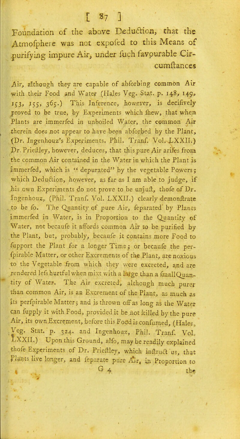 Foundation of the above Dfidudioa, that the Atmofphere was not expoled to this Means of purifying impure Air, under inch favourable Cir- cum fiances Air, although they are capable of abforbing common Air ■with their Food and Water (Hales Veg. Stat. p. 148, 149, i£3, j55, 365.) This Inference, however, is decifively proved to be true, by Experiments which ihevv, that when Plants are immerfed in unboiled Water, the common Air therein does not appear to have been abforbed by the Plant, (Dr. Ingenhouz’s Experiments. Phil. Tranf. Vol. LXXII.) Dr. Prieilley, however, deduces, that this pure Air arifes from the common Air contained in the Water in which the Plant is immerfed, which is “ depurated” by the vegetable Powers; which Deduction, however, as far as I am able to judge, if his own Experiments do not prove to be unjuft, thofe of Dr. Ingenhouz, (Phil. Tranf. Vol. LXXIE) clearly demonftrate to be fo. The Quantity of pure Air, feparated by Plants immerfed in Water, is in Proportion to the Quantity of Water, not becaufe it affords common Air to be purified by the Plant, but, probably, becaufe it contains more Food to fupport the Plant for a longer Time; or becaufe the per- fpirable Matter, or other Excrements of the Plant, are noxious to the Vegetable from which they were excreted, and are rendered lefs hurtful when mixt with a large than a finallQuan- tity of Water. The Air excreted, although much purer than common Air, is an Excrement of the Plant, as much as its perfpirable Matter; and is thrown off as long as the Water can fupply it with Food, provided it be not killed by the pure Air, its own Excrement, before this Food is confumed, (Hales ,. Veg. Stat. p. 324. and Ingenhouz, Phil. Tranf. VoL LXXII.) Upon this Ground, alfo, may be readily explained thofe Experiments of Dr. Prieftley, which indraft us, that plants live longer, and feparate pure Aur, in Proportion to 4 ^ 4. thf.
