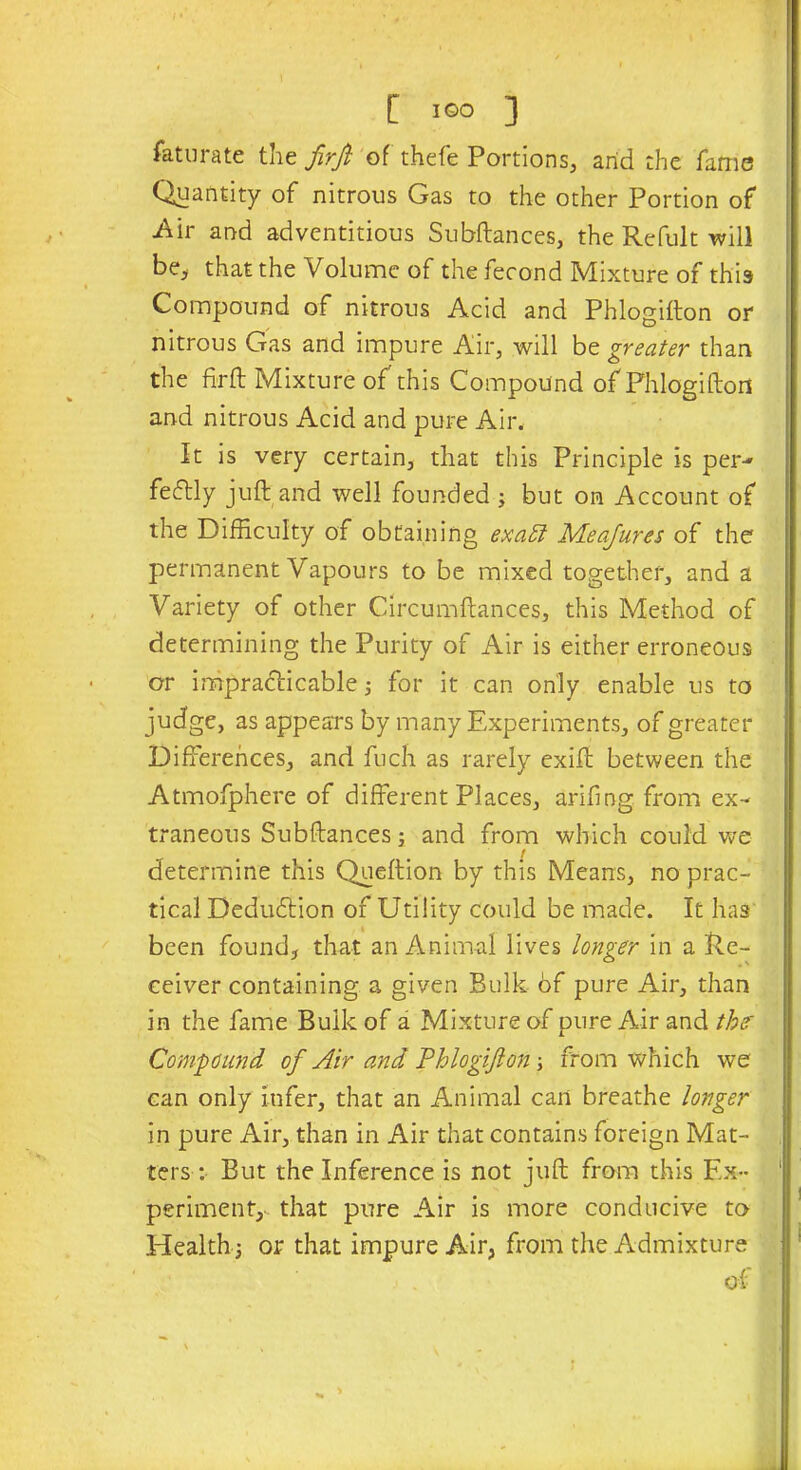 Saturate the frrji of thefe Portions, arid the fame Quantity of nitrous Gas to the other Portion of •Air and adventitious Subftances, the Refult will be, that the Volume of the fecond Mixture of this Compound of nitrous Acid and Phlogifton or nitrous Gas and impure Air, will be greater than the fir ft Mixture of'this Compound of Phlogifton and nitrous Acid and pure Air, It is very certain, that this Principle is per- fecftly juft and well founded ; but on Account of the Difficulty of obtaining exaEl Measures of the permanent Vapours to be mixed together, and a Variety of other Circumftances, this Method of determining the Purity of Air is either erroneous or impracticable; for it can only enable us to judge, as appears by many Experiments, of greater Differences, and fuch as rarely exift between the Atmofphere of different Places, arifing from ex- traneous Subftances; and from which could we determine this Queftion by this Means, no prac- tical Deduction of Utility could be made. It has been found, that an Animal lives longer in a Re- ceiver containing a given Bulk bf pure Air, than in the fame Bulk of a Mixture of pure Air and the' Compound of Air and Phlogifton; from which we can only infer, that an Animal can breathe longer in pure Air, than in Air that contains foreign Mat- ters : But the Inference is not juft from this Ex- periment,- that pure Air is more conducive to Health -} or that impure Air, from the Admixture of V >