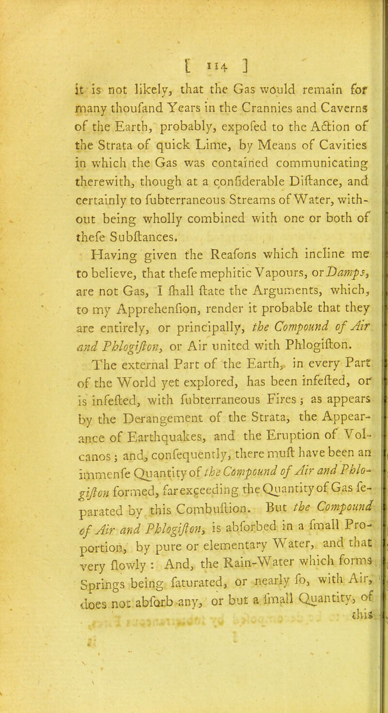 [•14] it is not likely, that the Gas would remain for many thoufand Years in the Crannies and Caverns of the Earth, probably, expofed to the A6tion of the Strata of quick Lime, by Means of Cavities in which the Gas was contained communicating therewith, though at a confiderable Diftance, and certainly to fubterraneous Streams of Water, with- out being wholly combined with one or both of thefe Subftances. Having given the Reafcns which incline me to believe, that thefe mephitic Vapours, or Damps, are not Gas, I fhall ftate the Arguments, which, to my Apprehenfion, render it probable that they are entirely, or principally, the Compound of Air and Phlogifton, or Air united with Phlogifton. The external Part of the Earth,, in every Part of the World yet explored, has been infefted, or is infefted, with fubterraneous Fires ; as appears by the Derangement of the Strata, the Appear- ance of Earthquakes, and the Eruption of Vol- canos ; and, confequently, there muft have been an immenfe Quantity of the Compound of Air and Phlo- gifton formed, far exceeding the Quantity of Gas fe- parated by this Combuftion. But the Compound of Air and Phlogifton, is abforbed in a fmall Pio- portion, by pure or elementary W ater, and that very ftowly : And, the Rain-Water which forms Springs being faturated, or nearly fo, with Air, does not abfor.b any, or but a fmall Quantity, of