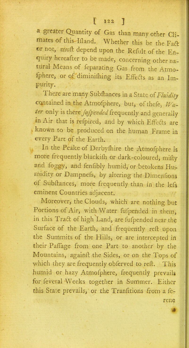 a gi eater Quantity of Gas than many other Cli- mates of this-'Ifland. Whether this be the Fa<5t er not, mu ft depend upon the Refult of the En- quiry hereafter to be made, concerning other na- tural Means of feparating Gas from the Atmo- fphere, or qf diminilhing its Effects as an Im- purity. There are many Subftances in a State of Fluidity contained in the Atmofphere, but, ofthefe, Wa- ter only is there Jufpended frequently and generally in Air that is refpired, and by which Eftedls are 1 known to be produced on the human Frame in every Part of the Earth. In the Peake of Derbyfhire the Atmofphere is more frequently blackifh or dark-coloured, mifty and foggy, and fenfibly humid, or betokens Hu- midity or Dampnefs, by altering the Dimenfions of Subftances, more frequently than in the left eminent Countries adjacent. Moreover, the Clouds, which are nothing but Portions of Air, with Water fufpended in them, in this Tradt of high Land, are fufpended near the Surface of the Earth, and frequently reft upon the Summits of the Elills, or are intercepted in their Paffage from one Part to another by the Mountains, againft the Sides, or on the Tops of which they are frequently obferved to reft. This humid or hazy Atmofphere, frequently prevails for feveral Weeks together in Summer. Either this State prevails, or the Tranfitions from a fe- . rer.e 4