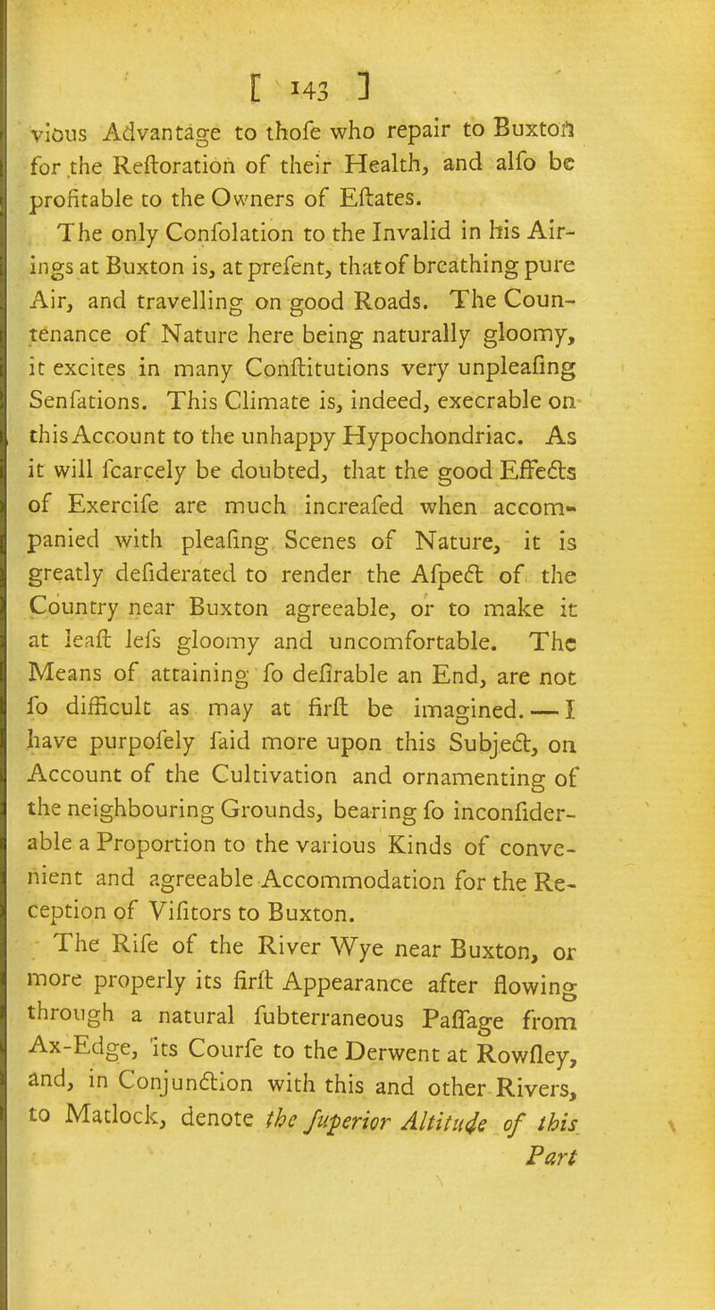 vious Advantage to thofe who repair to Buxtoil for the Reftoration of their Health, and alfo be profitable to the Owners of Eftates. The only Confolation to the Invalid in his Air- ings at Buxton is, atprefent, that of breathing pure Air, and travelling on good Roads. The Coun- tenance of Nature here being naturally gloomy, it excites in many Conftitutions very unpleafing Senfations. This Climate is, indeed, execrable on this Account to the unhappy Hypochondriac. As it will fcarcely be doubted, that the good Effeits of Exercife are much increafed when accom- panied with pleafing Scenes of Nature, it is greatly defiderated to render the Afpeft of the Country near Buxton agreeable, or to make it at lead; lefs gloomy and uncomfortable. The Means of attaining fo defirable an End, are not fo difficult as may at firft be imagined. — I have purpofely faid more upon this Subjedt, on Account of the Cultivation and ornamenting of the neighbouring Grounds, bearing fo inconfider- able a Proportion to the various Kinds of conve- nient and agreeable Accommodation for the Re- ception of Vifitors to Buxton. The Rife of the River Wye near Buxton, or more properly its firft Appearance after flowing through a natural fubterraneous Paflage from Ax-Edge, its Courfe to the Derwent at Rowfley, and, in Conjundhon with this and other Rivers, to Matlock, denote the Jwperior Altitude of this Part