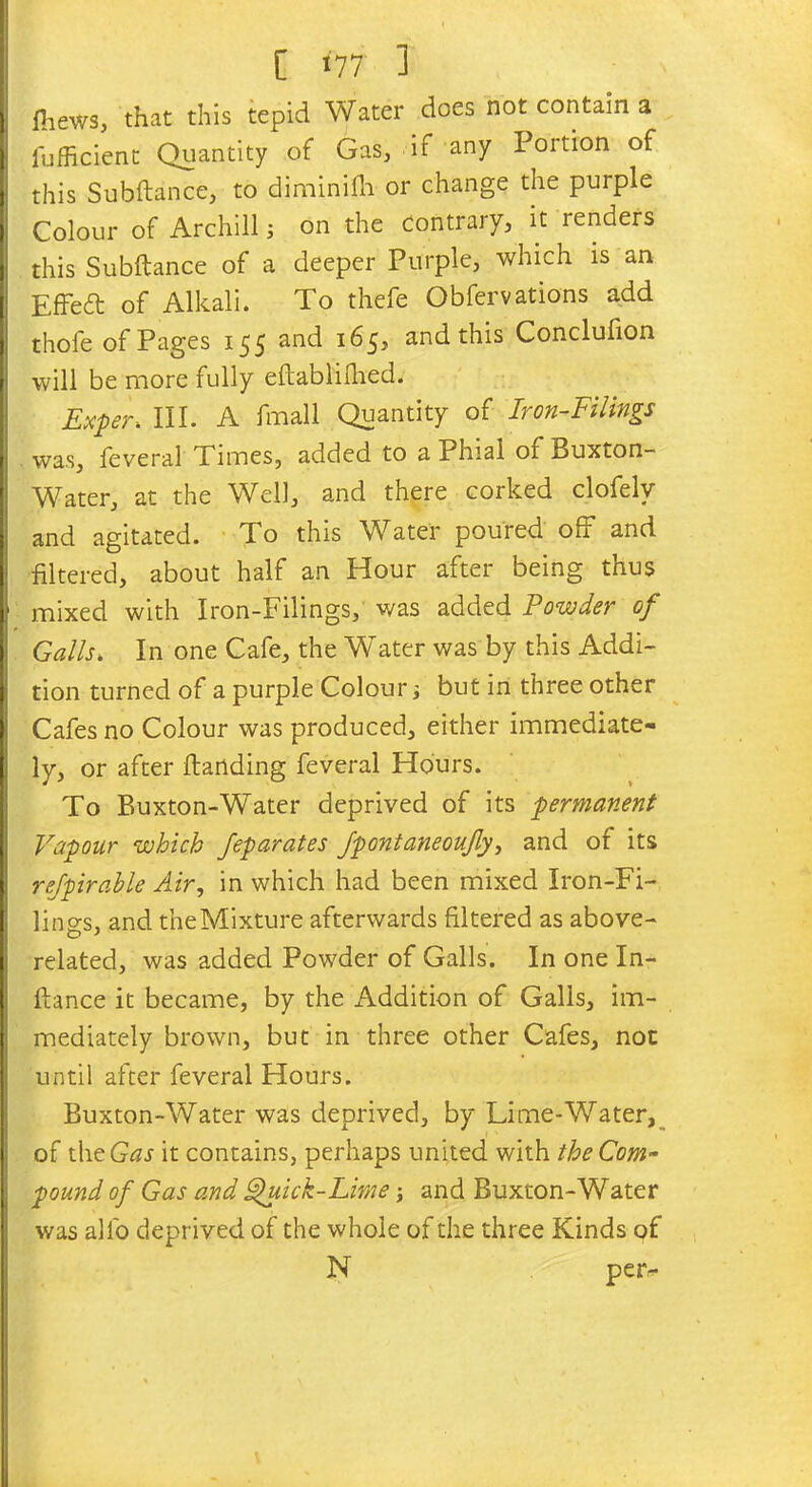 fliews, that this tepid Water does not contain a fufiicient Quantity of Gas, if any Portion of this Subftance, to diminifh or change the purple Colour of Archill s on the Contrary, it renders this Subftance of a deeper Purple, which is an Effeft of Alkali. To thefe Obfervations add thofe of Pages 155 and 165, and this Conclufion will be more fully eftablifhed. Exper> III. A fmall Quantity of Iron-Filings was, feveral Times, added to a Phial of Buxton- Water, at the Well, and there corked clofelv and agitated. To this Water poured off and filtered, about half an Hour after being thus mixed with Iron-Filings, was added Powder of Galls. In one Cafe, the Water was by this Addi- tion turned of a purple Colour; but in three other Cafes no Colour was produced, either immediate- ly, or after Handing feveral Hours. To Buxton-Water deprived of its permanent Vapour which Jeparates Jpontaneoufy, and of its refpirable Air, in which had been mixed Iron-Fi- lings, and theMixture afterwards filtered as above- related, was added Powder of Galls. In one In- ftance it became, by the Addition of Galls, im- mediately brown, but in three other Cafes, not until after feveral Hours. Buxton-Water was deprived, by Lime-Water, of theG^J it contains, perhaps united with the Com- pound of Gas and Quick-Lime; and Buxton-Water was alfo deprived of the whole of the three Kinds of N per-