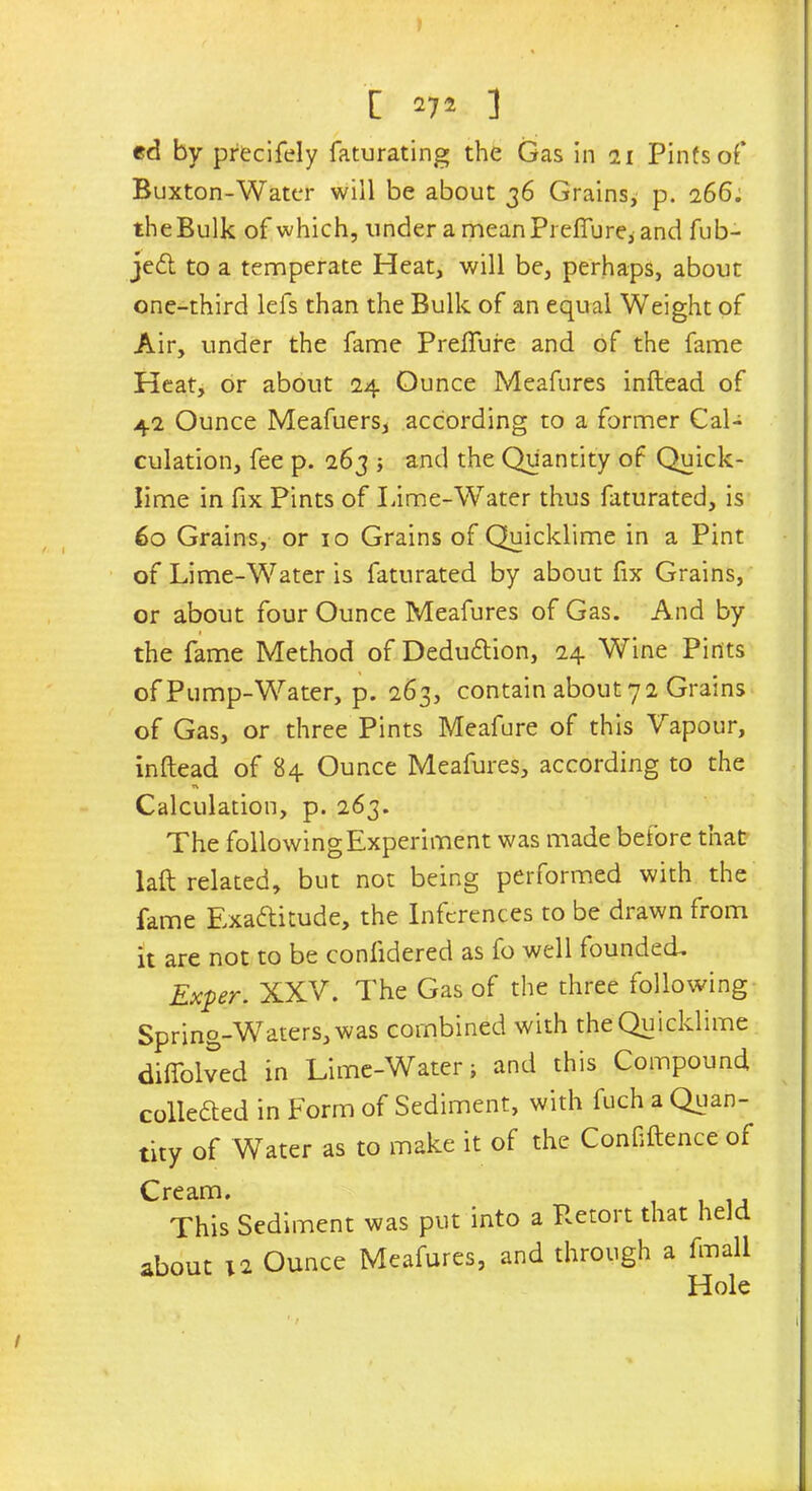 [ *7* ] ed by precifely faturating the Gas in 21 Pints of’ Buxton-Water will be about 36 Grains, p. 266. the Bulk of which, under a mean Preffure* and fub- jeCt to a temperate Heat, will be, perhaps, about one-third lefs than the Bulk of an equal Weight of Air, under the fame Prefture and of the fame Heat, or about 24 Ounce Meafures inftead of 42 Ounce Meafuers, according to a former Cal- culation, fee p. 263 ; and the Quantity of Quick- lime in fix Pints of Lime-Water thus faturated, is 60 Grains, or 10 Grains of Quicklime in a Pint of Lime-Water is faturated by about fix Grains, or about four Ounce Meafures of Gas. And by the fame Method of Deduction, 24 Wine Pints of Pump-Water, p. 263, contain about 7 2 Grains of Gas, or three Pints Meafure of this Vapour, inftead of 84 Ounce Meafures, according to the n Calculation, p. 263. The following Experiment was made before that laft related, but not being performed with the fame Exactitude, the Inferences to be drawn from it are not to be conlidered as fo well founded. Exper. XXV. The Gas of the three following Spring-Waters, was combined with the Quicklime diftolved in Lime-Water; and this Compound collected in Form of Sediment, with fuch a Quan- tity of Water as to make it of the Confidence of Cream. . This Sediment was put into a Retort that held about 12 Ounce Meafures, and through a fmall Hole 1