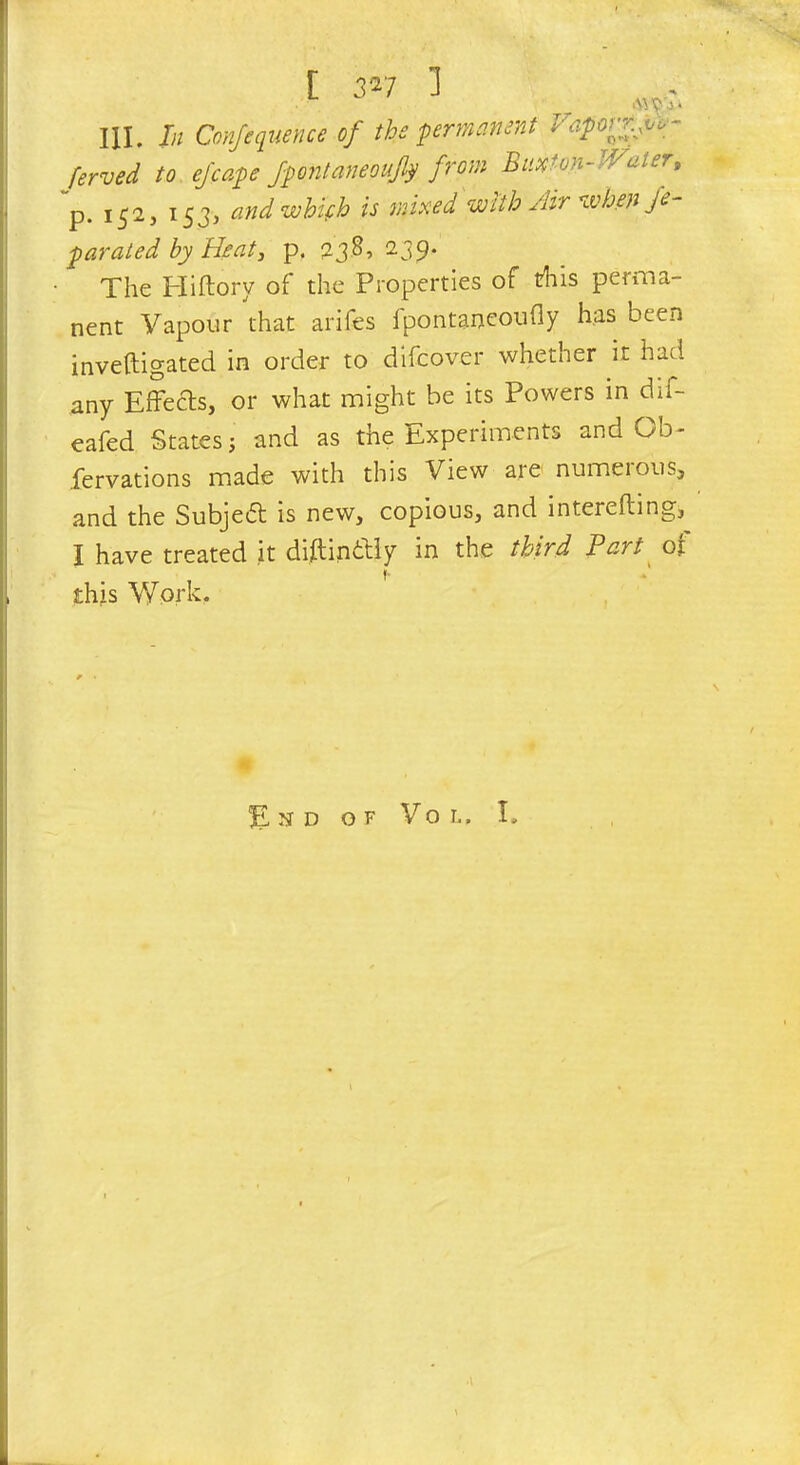 III. In Confequence of the permanent Htiportf^ ferved to ej'cape Jpontaneoufy from Buxton-Water, p. i£2, 153, andwbifb is mixed with Air when fe- parated by Heat, p. 238, 239. The Hiftorv of the Properties of trliis perma- nent Vapour that arifes ipontaneoufly has been inveftigated in order to difcover whether it had any EfFeds, or what might be its Powers in dif- eafed States j and as the Experiments and Ob- servations made with this View are numeious, and the Subjetf: is new, copious, and interefting, I have treated it diftinttiy in the third Part of »• this Work, . End of Vo l, I.