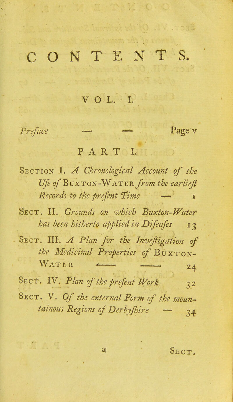 CONTENTS. V O L. I, Preface — — Page v P A R T L Section I. A Chronological Account of the 15^ ^Buxton-Water from the earlieji Records to the prefent P'ime —-' i Sect. II. Grounds on which Buxton-Water has been hitherto applied in Difeafes 13 - Sect. III. A Plan for the Innjefigation of the Medicinal Properties of Buxton- Water 24 Sect. IV. Plan of the prefent Work 32 Sect. V. Of the external Form of the moun-- tainous Regions of Derbyjhire a 34 Sect^