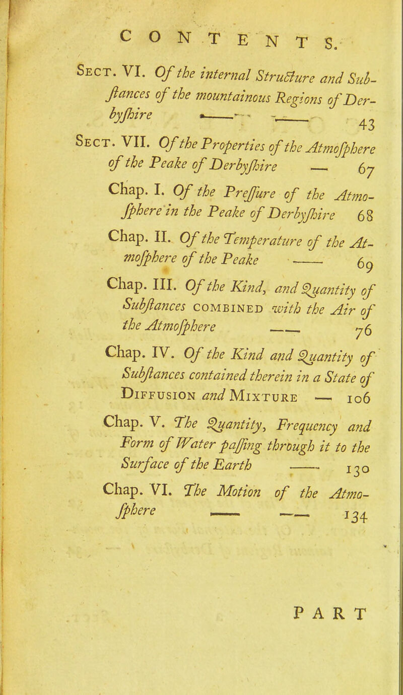 Sect. VI. Of the internal StruSure and Siib- flances of the mountainous Regions of Der- byjhire . Sect. VII. Of the Properties of the Atmofphere the Peake oj' Perbyjhire . 57 CHap. I. Of the Prejfure of the Atmo- fphere in the Peake of Derhyfiire 68 Chap. II. Of the Pemperattire of the At- mofphere of the Peake 69 Chap. III. Of the Kind, and ^antity of Siibftances combined with the Air of the Atmofphere ^6 Chap. IV. Of the Kind and ^lantity of Subfances contained therein in a State of Diffusion Mixture — 106 Chap. V. Phe ^antity. Frequency and Form of Water pajjing through it to the Surface of the Earth j^o Chap. VI. Phe Motion of the Atmo- fphere 13^ PART