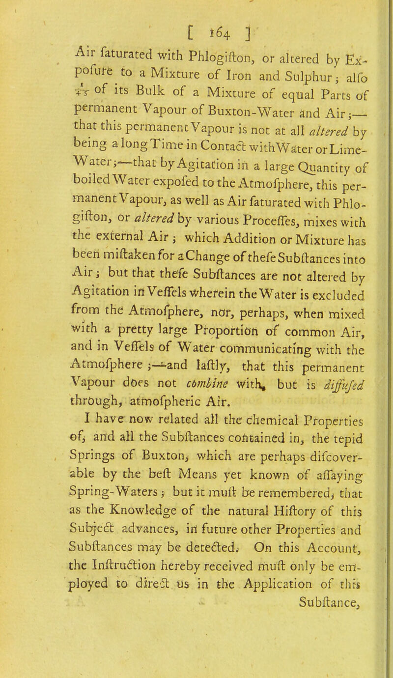 Air faturated with Phlogifton, or altered by Ex- pofufe to a Mixture of Iron and Sulphur j alfo 4X of its Bulk of a Mixture of equal Parts of permanent Vapour of Buxton-Water and Airj— that this permanent Vapour is not at all altered by being a long Time in Contact withWater or Lime- Water;—that by Agitation in a large Quantity of boiled Water expofed to the Atmofphere, this per- manent Vapour, as well as Air faturated with Phlo- gifton, or alteredhj various Procefles, mixes with the external Air ; which Addition or Mixture has been miftakenfor a Change of thefeSubftances into Air; but that thefe Subftances are not altered by Agitation in Ve/Tels wherein the Water is excluded from the Atmofphere, nor, perhaps, when mixed with a pretty large Proportion of common Air, and in Veffels of Water communicating with the Atmofjphere ;—^and laftly, that this permanent Vapour does not cbmbine With, but is diffujed through, atmofpheric Air. I have now related all the chemical Properties of; arid all the Subftances contained in, the tepid Springs of Buxton, which are perhaps difeover- able by the belt Means yet known of affaying Spring-Waters; but it muft be remembered; that as the Knowledge of the natural Hiftory of this Subjed; advances, in future other Properties and Subftances may be deteded; On this Account, the Inftrudion hereby received muft only be em- ployed to dired us in the Application of this Subftance,