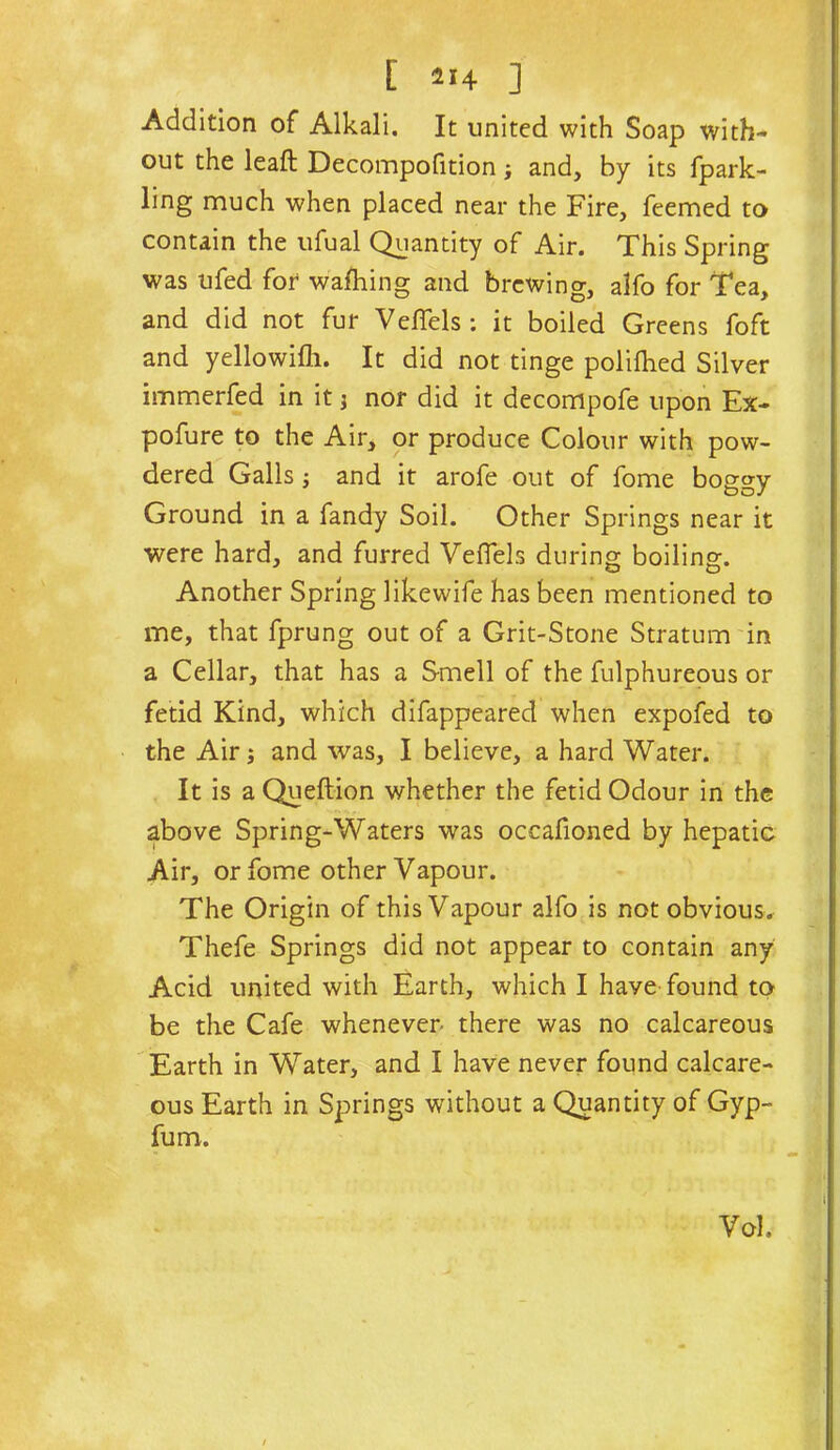 [ ] Addition of Alkali. It united with Soap with- out the leaf!: Decompofition j and, by its fpark- ling much when placed near the Fire, feemed to contain the ufual Quantity of Air. This Spring was ufed for walking and brewing, alfo for Tea, and did not fur Veflels ; it boiled Greens foft and yellowifli. It did not tinge polifhed Silver immerfed in it i nor did it decompofe upon Ex- pofure to the Air, or produce Colour with pow- dered Galls j and it arofe out of fome boggy Ground in a Tandy Soil. Other Springs near it were hard, and furred Veflels during boiling. Another Spring likewife has been mentioned to me, that fprung out of a Grit-Stone Stratum in a Cellar, that has a Smell of the fulphureous or fetid Kind, which difappeared when expofed to the Air; and was, I believe, a hard Water. It is a Queftion whether the fetid Odour in the above Spring-Waters was occafioned by hepatic Air, or fome other Vapour. The Origin of this Vapour alfo is not obvious, Thefe Springs did not appear to contain any Acid united with Earth, which I have found to be the Cafe whenever- there was no calcareous Earth in Water, and I have never found calcare- ous Earth in Springs without a Quantity of Gyp- fum. Vol.