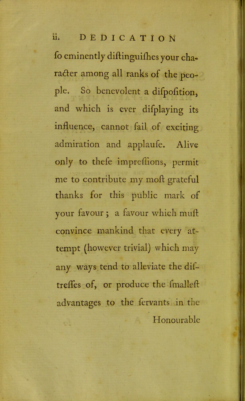 fo eminently diftinguifhes your cha* rafter among all ranks of the peo- ple. So benevolent a difpofition, and which is ever difplaying its influence, cannot fail of exciting admiration and applaufe. Alive only to thefe imprefllons, permit me to contribute my moft grateful thanks for this public mark of your favour ; a favour which muft convince mankind that every at- tempt (however trivial) which may any ways, tend to alleviate the dif- treffes of, or produce the fmalleft advantages to the fervants in the Honourable