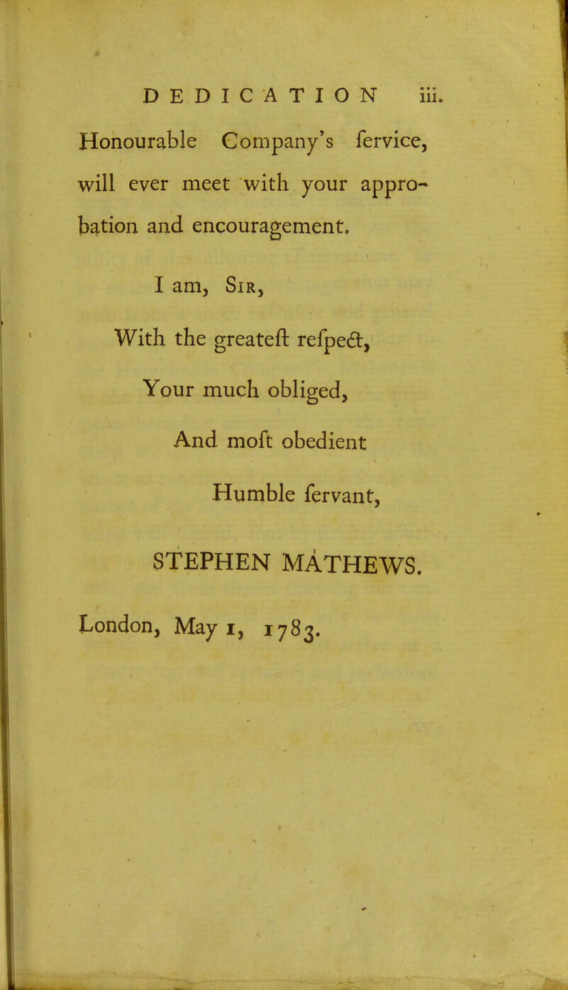 Honourable Company's fervice, will ever meet with your appro- bation and encouragement, I am, Sir, With the greateft refpecl, Your much obliged, And moft obedient Humble fervant, STEPHEN MATHEWS. London, May i, 1783.