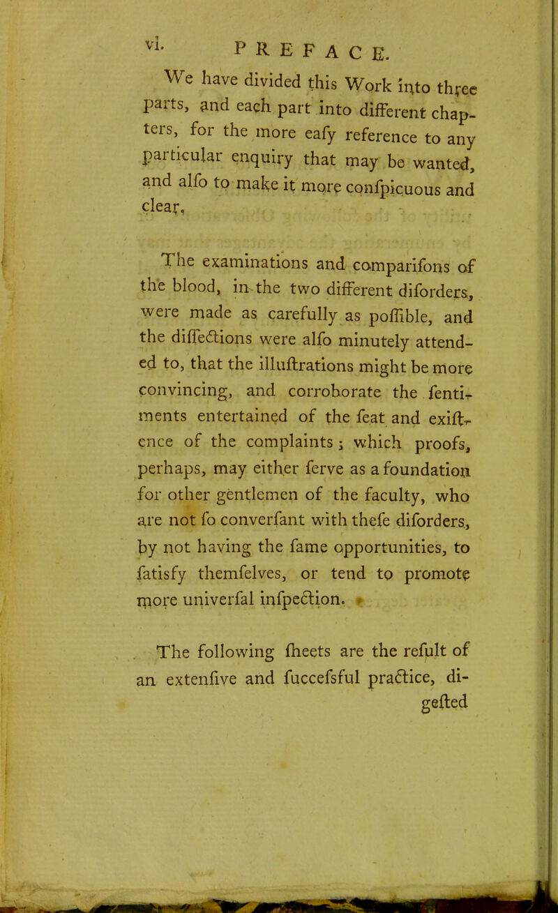 vL PREFAC E. We have divided this Work into three parts, and each part into different chap- ters, for the more eafy reference to any particular enquiry that may be wanted, and alfo to make it more confpicuous and clear, The examinations and comparifons of the blood, in the two different diforders, were made as carefully as poffible, and the directions were alfo minutely attend- ed to, that the illuftrations might be more convincing, and corroborate the fenti- ments entertained of the feat and exifl> ence of the complaints; which proofs, perhaps, may either ferve as a foundation for other gentlemen of the faculty, who are not fo converfant with thefe diforders, by not having the fame opportunities, to fatisfy themfelves, or tend to promote more univerfal infpeclion. The following meets are the refult of an extenfive and fuccefsful practice, di- gefted