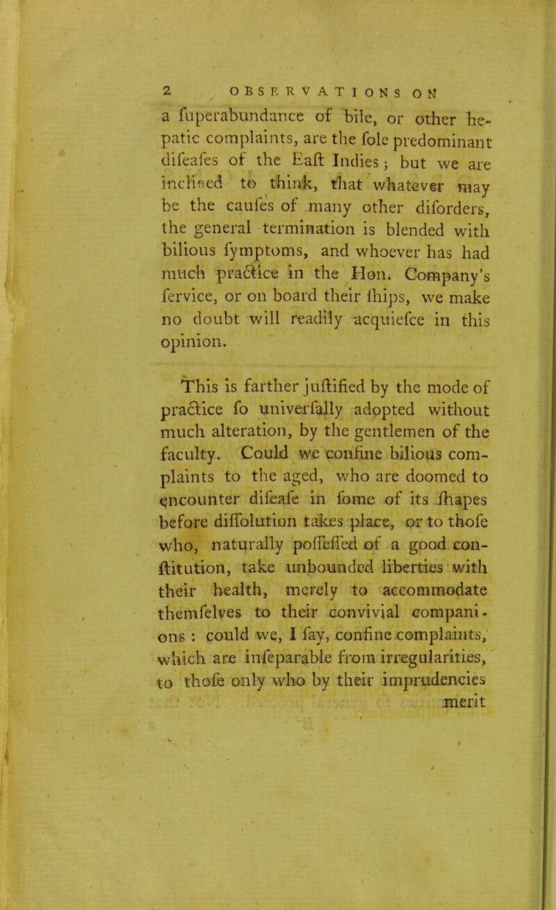 a fuperabundance of bile, or other he- patic complaints, are the fole predominant difeafes of the Eaft Indies; but we are inclined to think, that whatever may be the caufes of many other diforders, the general termination is blended with bilious fymptoms, and whoever has had much practice in the Hon. Company's fervice, or on board their ftiips, we make no doubt will readily acquiefce in this opinion. This is farther juftified by the mode of practice fo univerfally adopted without much alteration, by the gentlemen of the faculty. Could we confine bilious com- plaints to the aged, who are doomed to encounter difeafe in feme of its fhapes before difTolution takes place, or to thofe who, naturally pofiefled of a good con- ftitution, take unbounded liberties with their health, merely to accommodate themfelves to their convivial compani- ons : could we, I fay, confine complaints, which are infeparable from irregularities, to thofe only who by their imprudencies merit