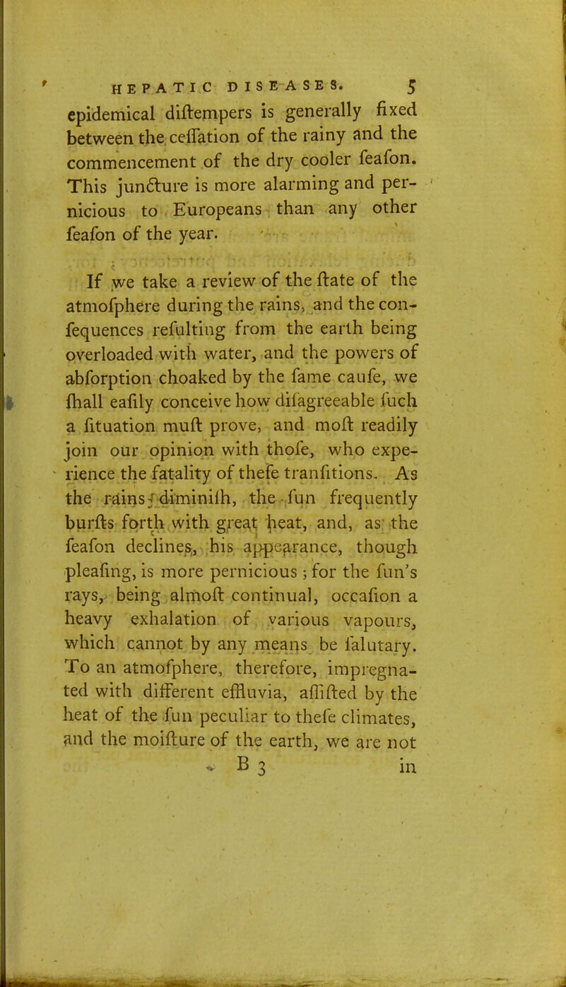 epidemical diftempers is generally fixed between the ceflation of the rainy and the commencement of the dry cooler feafon. This juncture is more alarming and per- nicious to Europeans than any other feafon of the year. If we take a review of the ftate of the atmofphere during the rains, and the con- fequences refulting from the earth being overloaded with water, and the powers of abforption choaked by the fame caufe, we fhall eafily conceive how disagreeable fuch a Situation muft prove, and moft readily join our opinion with thofe, who expe- rience the fatality of thefe tranfitions. As the rains j diminiih, the fun frequently burfts forth with great heat, and, as the feafon declines, his appearance, though pleafing, is more pernicious; for the fun's rays, being almoft continual, occafion a heavy exhalation of various vapours, which cannot by any means be falutary. To an atmofphere, therefore, impregna- ted with different effluvia, affifted by the heat of the fun peculiar to thefe climates, and the moifture of the earth, we are not B 3 in