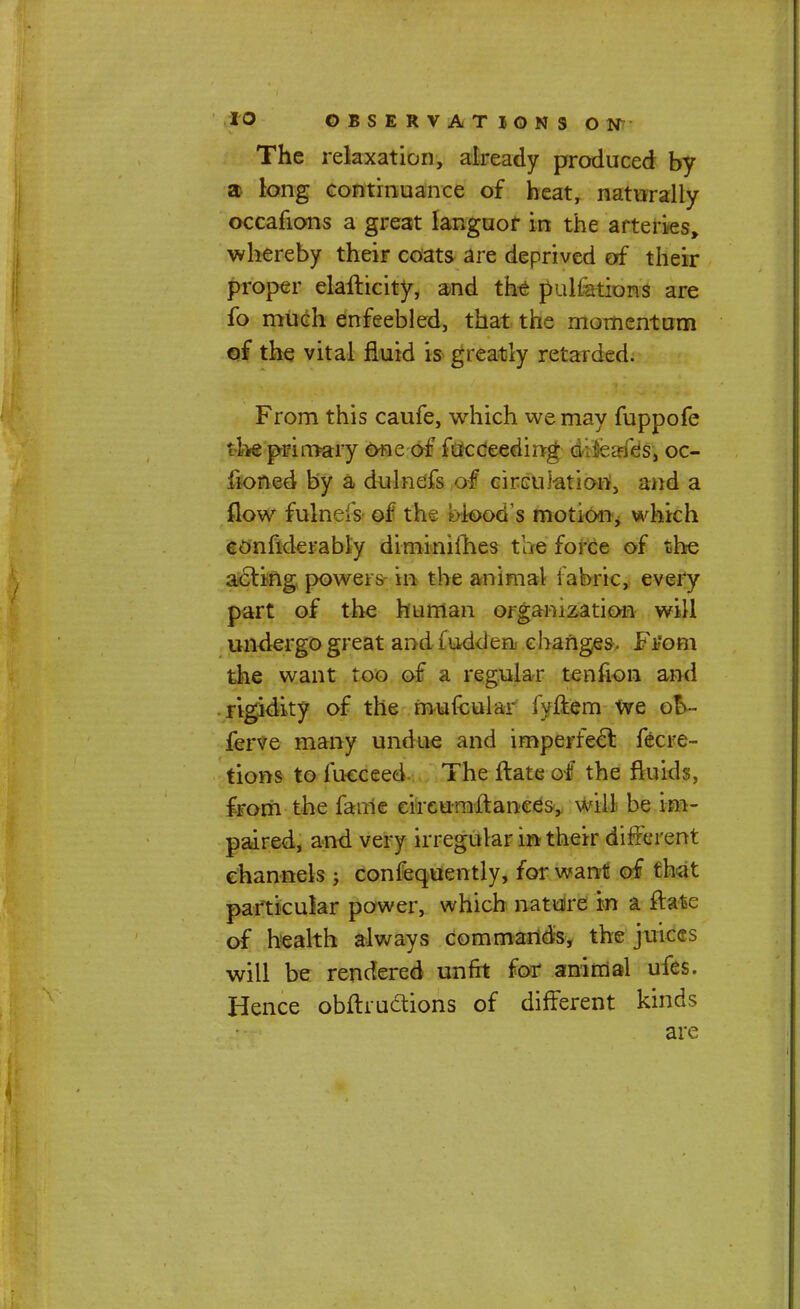 The relaxation, already produced by a long continuance of heat, naturally occafions a great languor in the arteries, whereby their coats are deprived of their proper elaflicity, and the pulfations are fo much enfeebled, that the momentum of the vital fluid is greatly retarded. From this caufe, which we may fuppofe '! te primary one of fucceeding difeaffes, oc- lioned by a dulnefs of circulation, and a flow fulnefs of th. . iood's motion, which confiderably diminifhes the force of the acting powers in the animal fabric, every part of the human organization will undergo great and ludden changes. Ftfom the want too of a regular tenfion and rigidity of the mufcular fyftem We oV ferve many undue and imperfect fecre- tions to fucceed The ftate of the fluid?, from the fame ciixumltanees, will be im- paired, and very irregular in their different channels ; confequently, for want of that particular power, which nature in a ftate of health always commands, the juices will be rendered unfit for animal ufes. Hence obftructions of different kinds are