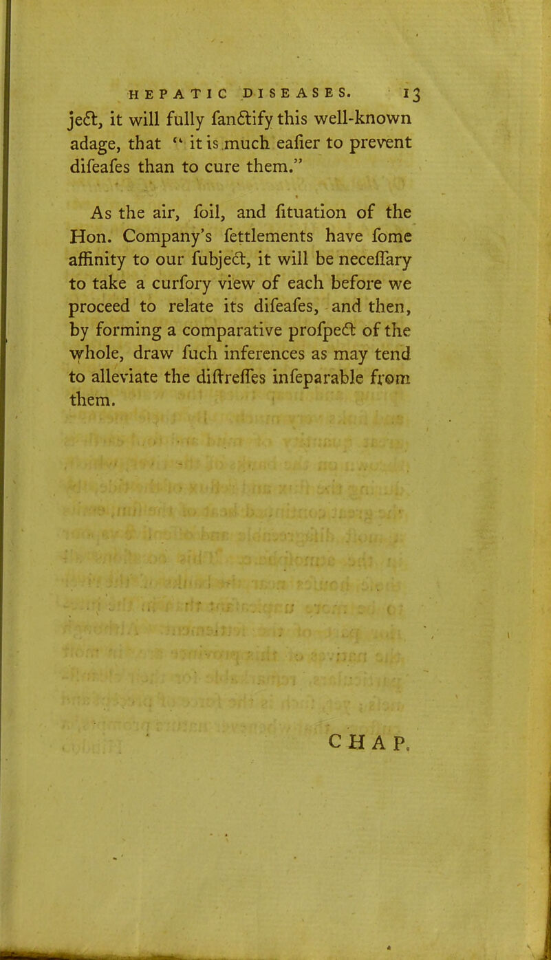 jecl:, it will fully fanclify this well-known adage, that f it is much eafier to prevent difeafes than to cure them. As the air, foil, and fituation of the Hon. Company's fettlements have fome affinity to our fubjed, it will be neceflary to take a curfory view of each before we proceed to relate its difeafes, and then, by forming a comparative profpect of the whole, draw fuch inferences as may tend to alleviate the diftreffes infeparable from them. CHAP.