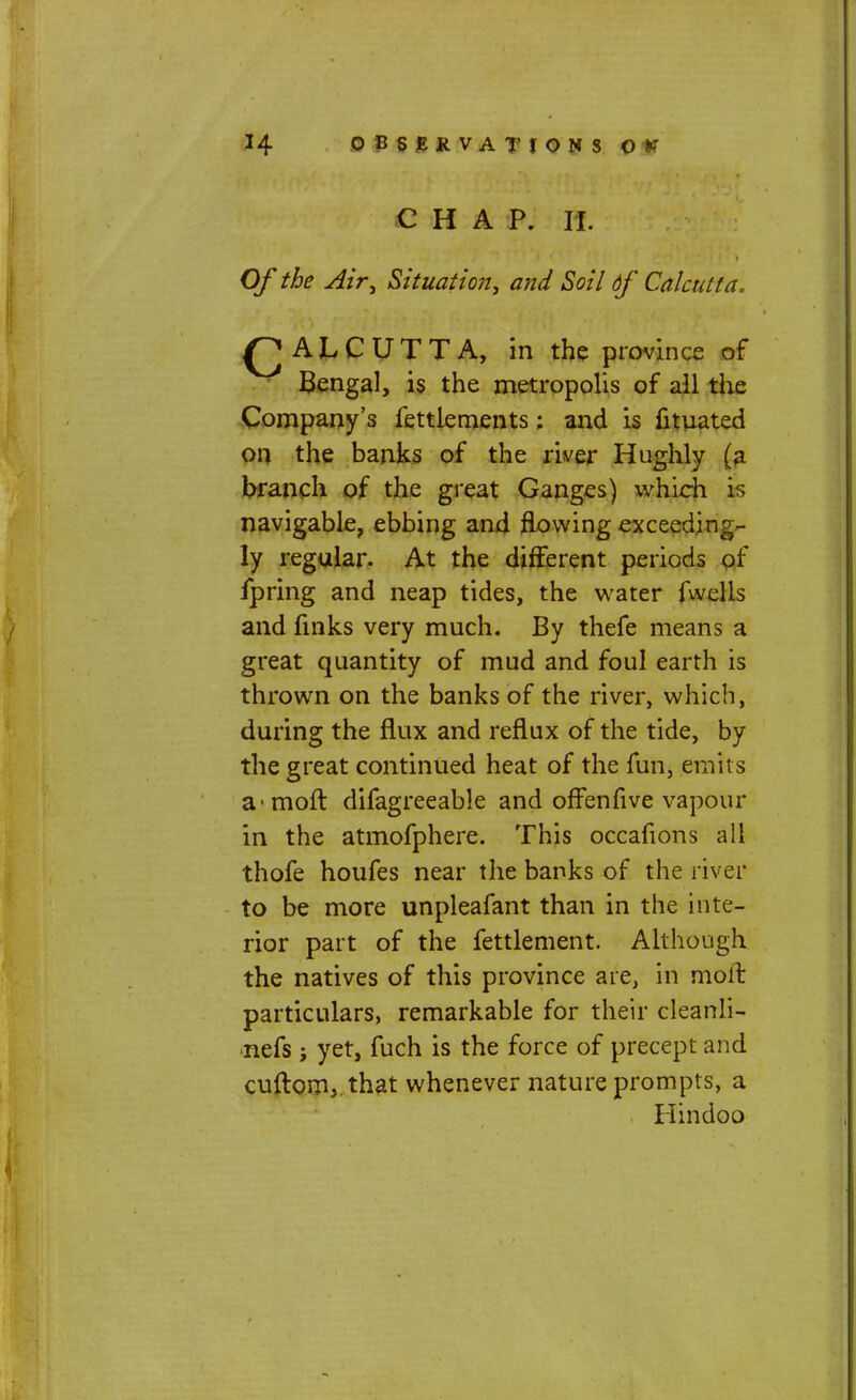 CHAP, a Of the Air, Situation, and Soil df Calcutta. Q ALCUTTA, in the province of Bengal, is the metropolis of all the Company's fettlements: and is fituated on the banks of the river Hughly (a branch of the great Ganges) which is navigable, ebbing and flowing exceeding- ly regular. At the different periods of fpring and neap tides, the water fwelis and finks very much. By thefe means a great quantity of mud and foul earth is thrown on the banks of the river, which, during the flux and reflux of the tide, by the great continued heat of the fun, emits a-moft difagreeable and offenfive vapour in the atmofphere. This occafions all thofe houfes near the banks of the river to be more unpleafant than in the inte- rior part of the fettlement. Although the natives of this province are, in moft particulars, remarkable for their cleanli- •nefs; yet, fuch is the force of precept and cu{tom3.that whenever nature prompts, a Hindoo