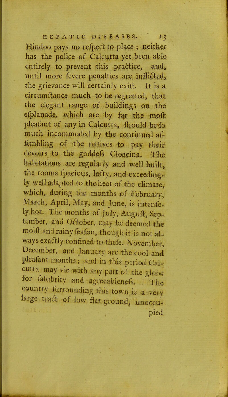 Hindoo pays no refpec* to place ; neither has the police of Calcutta yet been able entirely to prevent this practice, and, until more fevere penalties are inflicted, the grievance will certainly exift. It is a circumftance much to be regretted, that the elegant range of buildings on the efplanade, which are by far the mpfl: pleafant of any in Calcutta, fliould be*fo much incommoded by the continued af- fembling of the natives to pay their devoirs to the goddefs Cloacina. The habitations are regularly and well built, the rooms fpacious, lofty, and exceeding- ly well adapted to the heat of the climate, which, during the months of February, March, April, May, and June, is intenfe- ly hot. The months of July, Augufr, Sep- tember, and October, may be deemed the moift and rainy feafon, though it is not al- ways exadly confined to theie. November, December, and January are the cool and pleafant months; and in this period Cal- cutta may vie with any part of the globe for falubrity and agreeablenefs. °The country furrounding this town k a very large tract of low flat ground, unoccu- pied