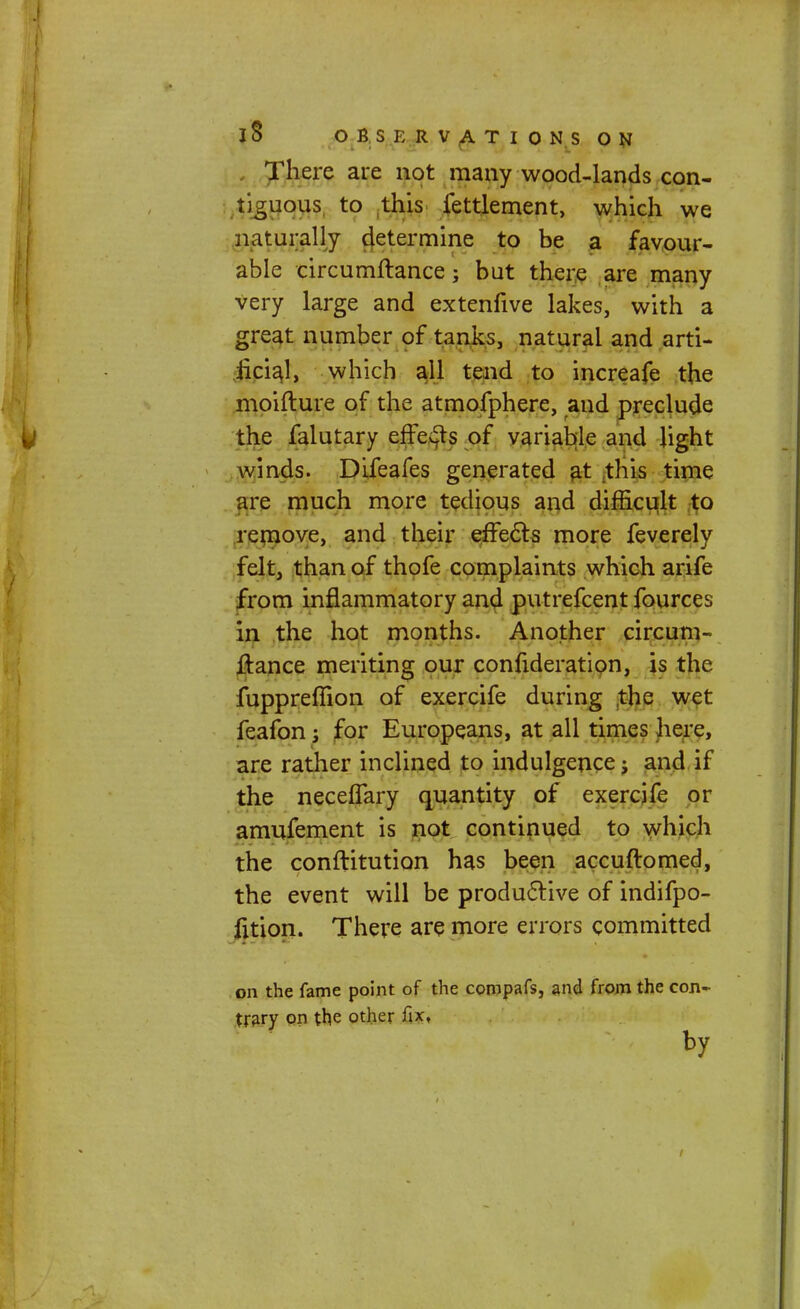 There are not many wood-lands con- tiguous to this fettlement, which we naturally determine to be a favour- able circumftance; but there are many very large and extenfive lakes, with a great number of tanks, natural and arti- iiciaj, which all tend to increafe the moifture of the atmofphere, and preclude the falutary effects of variable and light winds. Difeafes generated at this time are much more tedious and difficult to remove, and their effects more feverely felt, than of thofe complaints which arife from inflammatory and putrefcent fources in the hot months. Another circum- ftance meriting our confideration, is the fuppreffion of exercife during the wet feafon; for Europeans, at all times here, are rather inclined to indulgence; and if the neceffary quantity of exercife or amufement is not continued to which the conftitution has been accuftomed, the event will be productive of indifpo- fition. There are more errors committed on the fame point of the compafs, and from the con- trary on the other fix, by