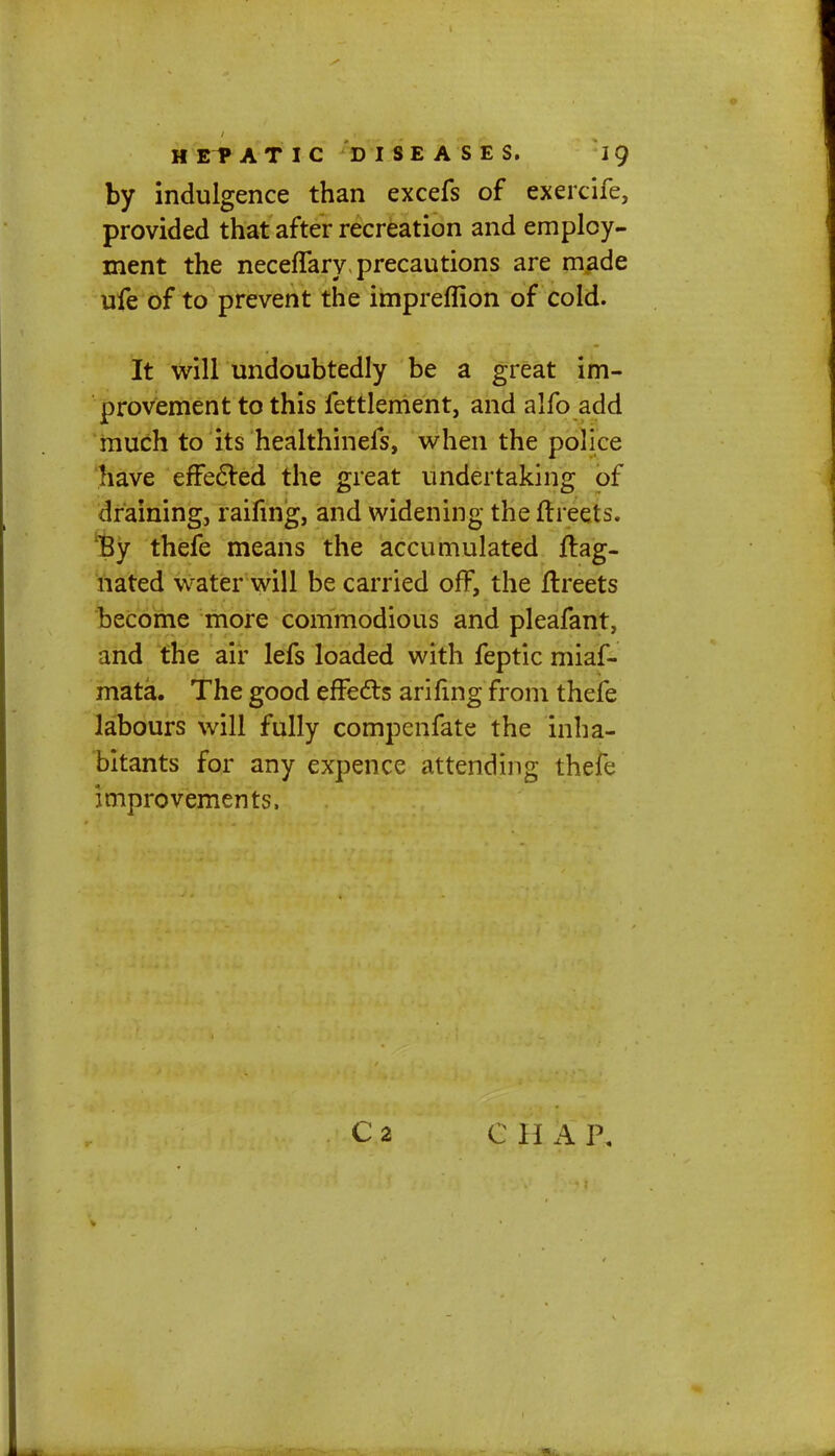 by indulgence than excefs of exercife, provided that after recreation and employ- ment the neceflary precautions are made ufe of to prevent the impreffion of cold. It will undoubtedly be a great im- provement to this fettlement, and alfo add much to its healthinefs, when the police have effected the great undertaking of draining, raifing, and widening the (b eets. lBy thefe means the accumulated flag- nated water will be carried off, the ftreets become more commodious and pleafant, and the air lefs loaded with feptic miaf- mata. The good effects arifing from thefe labours will fully compenfate the inha- bitants for any expence attending thefe improvements. C2 C 11 AP