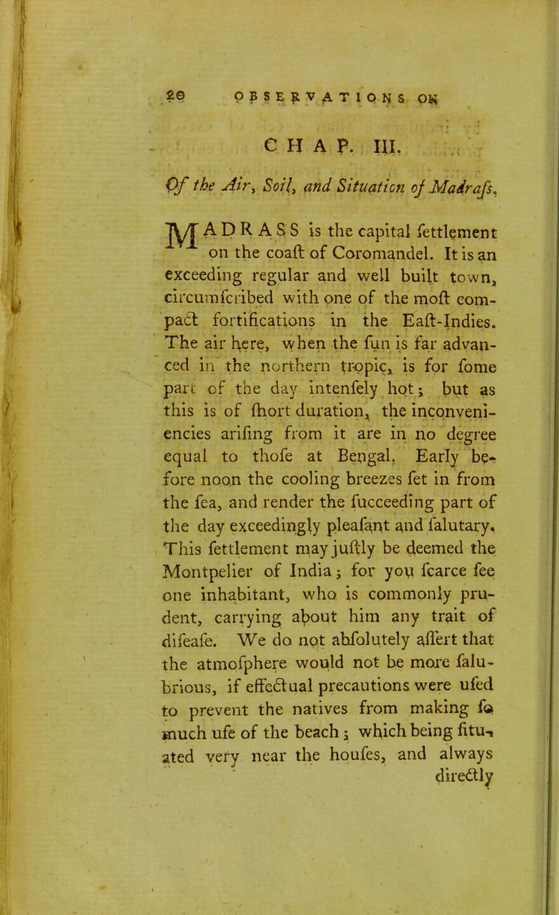 CHAP. HI. Of the Air, Soil, and Situation of Madrafs, jyj A D R A S S is the capital fettlement on the coaft of Coromandei. It is an exceeding regular and well built town, circunifcribed with one of the moft com- pact fortifications in the Eaft-Indies. The air here, when the fun is far advan- ced in the northern tropic, is for fome part of the day intenfely hot; but as this is of fhort duration, the inconveni- encies arifing from it are in no degree equal to thofe at Bengal. Early be- fore noon the cooling breezes fet in from the fea, and render the fucceeding part of the day exceedingly pleafant and falutary. This fettlement mayjuflly be deemed the Montpelier of India j for you fcarce fee one inhabitant, who is commonly pru- dent, carrying a^out him any trait of difeafe. We do not absolutely ailert that the atmofphere would not be more falu- brious, if effectual precautions were ufed to prevent the natives from making So. much ufe of the beach; which being fitu-i ated very near the houfes, and always