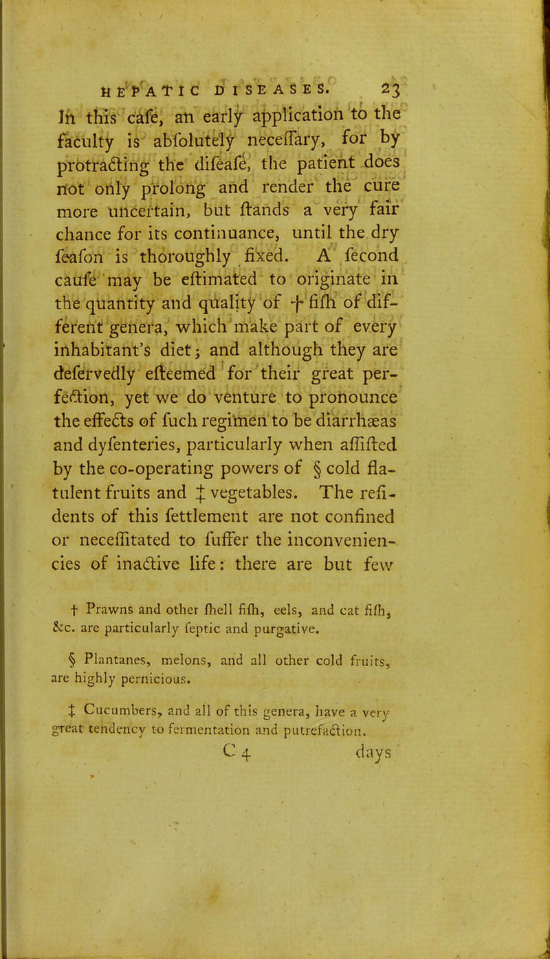 Jn this cafe, an early application to the faculty is abfolutely neceiTary, for by protracting the difeafe, the patient does not only prolong and render the cure more uncertain, bat ftands a very fair chance for its continuance, until the dry feafon is thoroughly fixed. A fecond caufe may be eftimated to originate in the quantity and quality of >f fifh of dif- ferent genera, which make part of every inhabitant's diet j and although they are defervedly efteemed for their great per- fection, yet we do venture to pronounce the effects of fuch regimen to be diarrhaeas and dyfenteries, particularly when affifted by the co-operating powers of § cold fla- tulent fruits and J vegetables. The refi- dents of this fettlement are not confined or necefTitated to fuffer the inconvenient cies of inactive life: there are but few f Prawns and other fhell fifh, eels, and cat fifh, Sec. are particularly feptic and purgative. § Plantanes, melons, and all other cold fruits, are highly pernicious. % Cucumbers, and all of this genera, have a very great tendency to fermentation and putrefaction. C 4 days