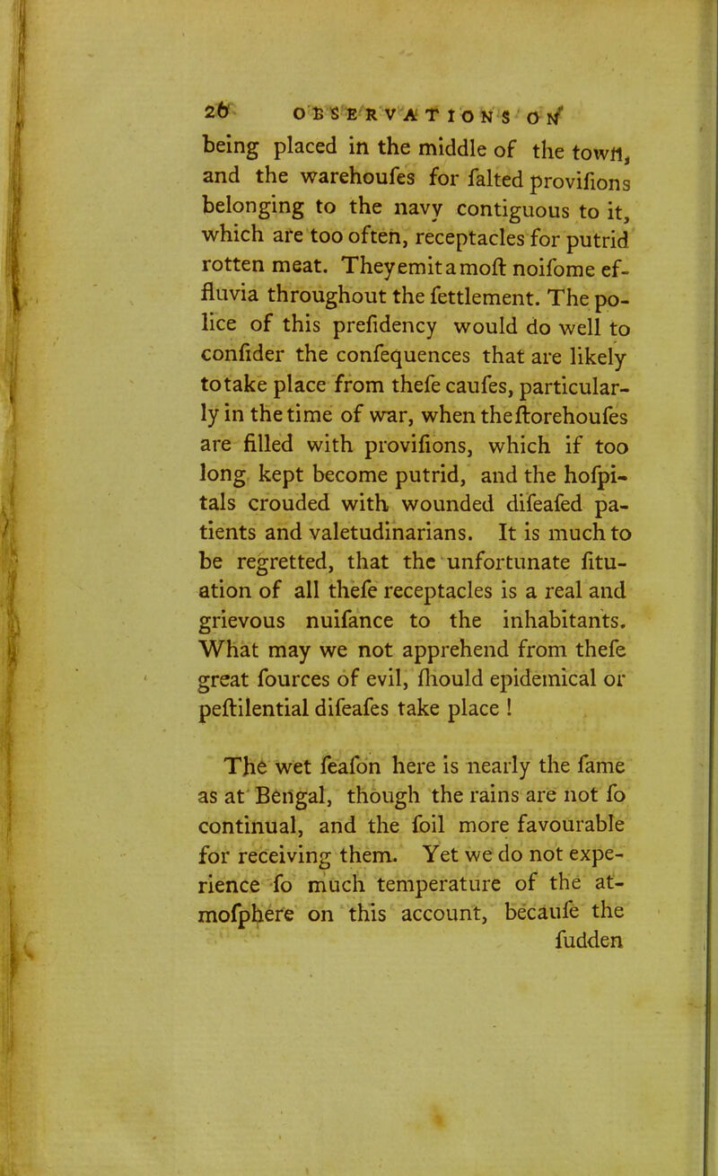 being placed in the middle of the town, and the warehoufes for faked provifions belonging to the navy contiguous to it, which are too often, receptacles for putrid rotten meat. Theyemitamoft noifome ef- fluvia throughout the fettlement. The po- lice of this prefidency would do well to confider the confequences that are likely to take place from thefe caufes, particular- ly in the time of war, when theftorehoufes are filled with provifions, which if too long kept become putrid, and the hofpi- tals crouded with wounded difeafed pa- tients and valetudinarians. It is much to be regretted, that the unfortunate fitu- ation of all thefe receptacles is a real and grievous nuifance to the inhabitants. What may we not apprehend from thefe great fources of evil, mould epidemical or peftilential difeafes take place ! The wet feafon here is nearly the fame as at Bengal, though the rains are not fo continual, and the foil more favourable for receiving them. Yet we do not expe- rience fo much temperature of the at- mofphere on this account, becaufe the fudden