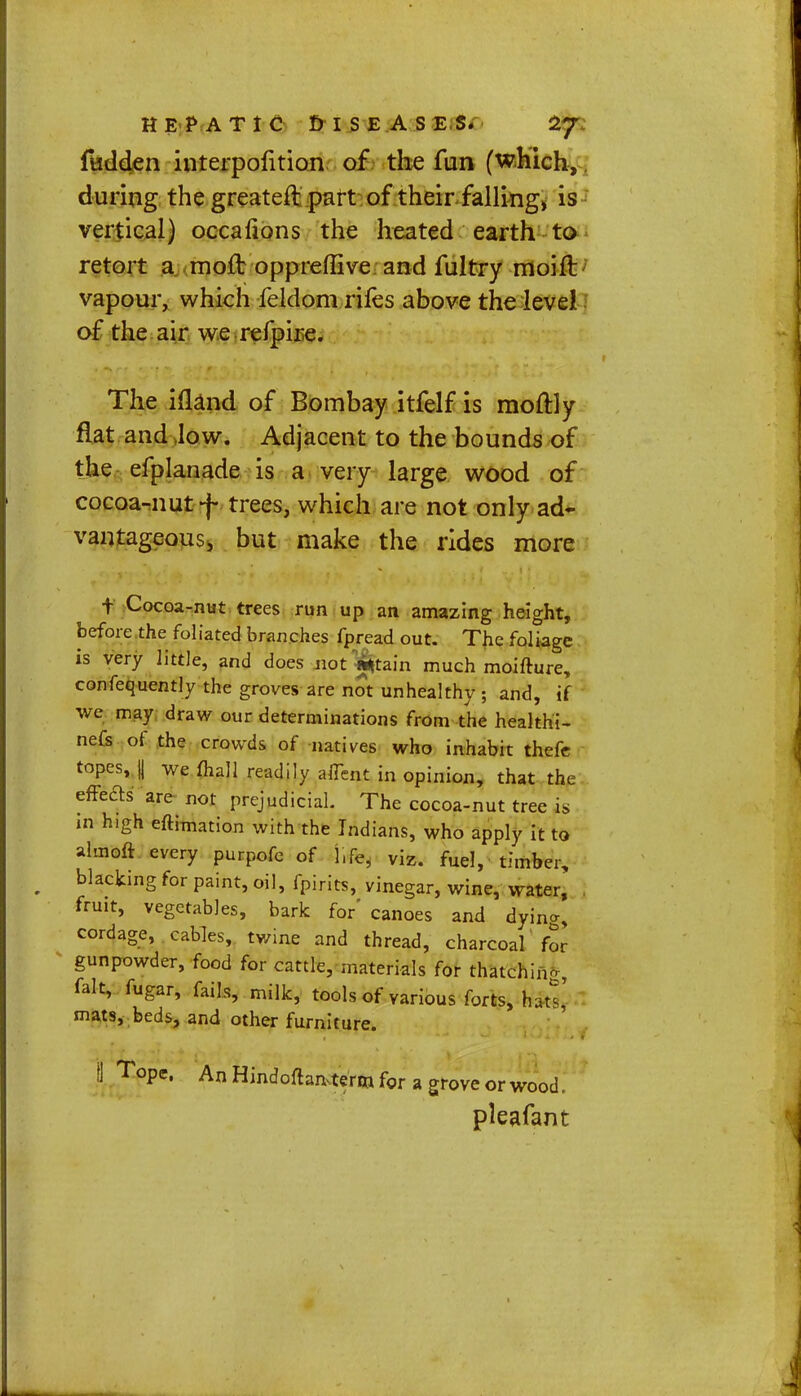 fudden interpofition of the fun (which, during the greateft part of their falling, is vertical) occafions the heated earth to retort a moft oppreffive and fultry moift vapour, which feldom rifes above the levei of the air we refpire. The ifland of Bombay itfelf is moftly flat and low. Adjacent to the bounds of the efplanade is a very large wood of cocoa-nut f trees, which are not only ad- vantageous, but make the rides more t Cocoa-nut trees run up an amazing height, before the foliated branches fpread out. The foliage is very little, and does not**tain much moifture, confequently the groves are not unhealthy ; and, if we may draw our determinations from die healthi- nefs of the crowds of natives who inhabit thefc topes, || we mall readily aflent in opinion, that the effects are not prejudicial. The cocoa-nut tree is in high eftimation with the Indians, who apply it to alinoft every purpofc of l.fe, viz. fuel, timber, blacking for paint, oil, fpirits, vinegar, wine, water, fruit, vegetables, bark for' canoes and dyin*, cordage, cables, twine and thread, charcoal' for gunpowder, food for cattle, materials for thatching, fait, fugar, fails, milk, tools of various forts, hats' mats, beds, and other furniture. I Topc' An Hindoftan.term for a grove or wood, pleafant