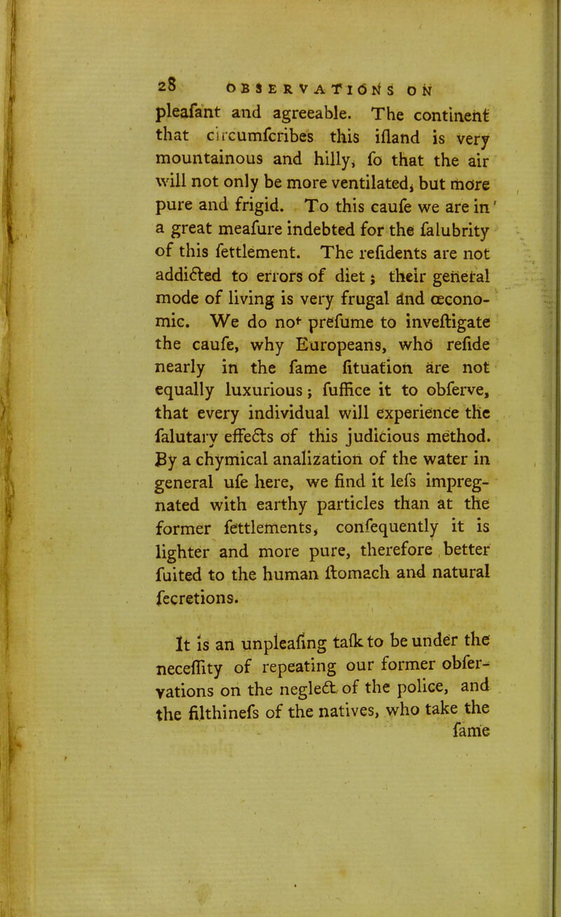 pleafant and agreeable. The continent that circumfcribes this ifland is very mountainous and hilly* fo that the air will not only be more ventilated* but more pure and frigid. To this caufe we are in' a great meafure indebted for the falubrity of this fettlement. The refidents are not addicted to errors of diet; their general mode of living is very frugal and cecono- mie. We do no*- prefume to inveftigate the caufe, why Europeans, who refide nearly in the fame fituation are not equally luxurious; fuffice it to obferve, that every individual will experience the falutary effects of this judicious method. By a chymical analization of the water in general ufe here, we find it lefs impreg- nated with earthy particles than at the former fettlements, confequently it is lighter and more pure, therefore better fuited to the human ftomach and natural fecretions. It is an unpleafing taflcto be under the neceflity of repeating our former obfer- vations on the negle£t of the police, and the filthinefs of the natives, who take the fame