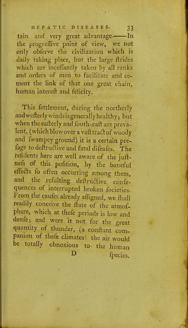 tain and very great advantage. In the progieflive point of view, we not only obferve the civilization which is daily taking place, but the large ftrides which are inceflantly taken by all ranks and orders of men to facilitate and ce- ment the link of that one great chain, human intereft and felicity. This fettlement, during the northerly and wefterlywindsisgenerally healthy 3 but when the eafterly and fouth-eaft are preva- lent, (which blow over a vafttracl: of woody and fwampey ground) it is a certain pre- fage to deftruclive and fatal difeafes. The refidents here are well aware of the juft> nefs of this pofition, by the baneful effects fo often occurring among them, and the refulting denruaive confe- quences of interrupted broken focieties. From the caufes already affigned, we mall readily conceive the ftate of the atmof- phere, which at thefe periods is low and denfe; and were it not for the great quantity of thunder, (a conftant com- panion of thefe climates) the air would be totally obnoxious to- the human fpecies.