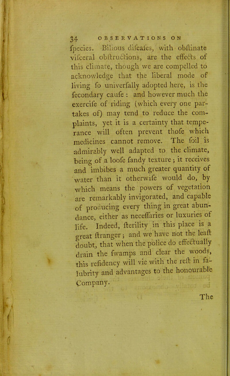 fpecies. Bilious difeales, with obfcin ate vifceral obftruclions, are the effects of this climate, though we are compelled to acknowledge that the liberal mode of living fo univerfally adopted here, is the fecondary caufe : and however much the exercife of riding (which every one par- takes of) may tend to reduce the com- plaints, yet it is a certainty that tempe- rance will often prevent thofe which medicines cannot remove. The foil is admirably well adapted to the climate, being of a loofe fandy texture; it receives and imbibes a much greater quantity of water than it otherwife would do, by which means the powers of vegetation are remarkably invigorated, and capable of producing every thing in great abun- dance, either as neceffaries or luxuries of life. Indeed, fterility in this place is a great ftranger; and we have not the leaft doubt, that when the police do effeaually drain the fwamps and clear the woods, this refidency will vie with the reft in fa- lubrity and advantages to the honourable Company. The