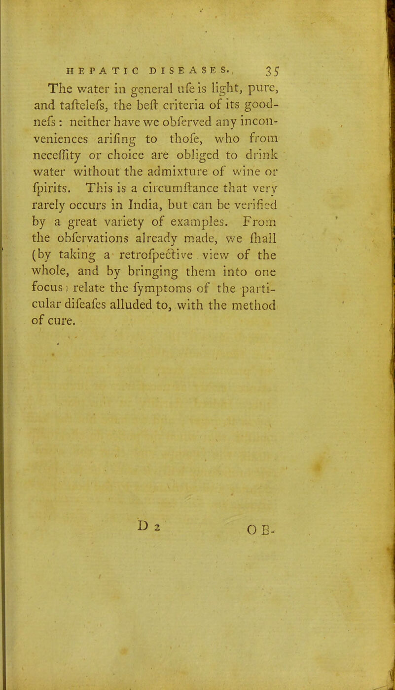 The water in general ufe is light, pure, and taftelefs, the belt criteria of its good- nefs: neither have we obferved any incon- veniences arifing to thofe, who from neceffity or choice are obliged to drink water without the admixture of wine or fpirits. This is a circumftance that very rarely occurs in India, but can be verified by a great variety of examples. From the obfervations already made, we fhall (by taking a retrofpective view of the whole, and by bringing them into one focus; relate the fymptoms of the parti- cular difeafes alluded to, with the method of cure. O E-