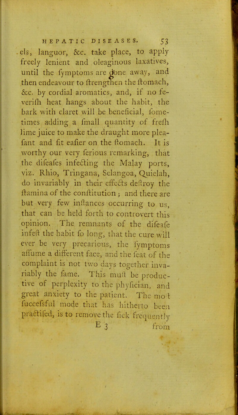 els, languor, &c. take place, to apply freely lenient and oleaginous laxatives, until the fymptoms are done away, and then endeavour to ftrengtnen the ftomach, &c. by cordial aromatics, and, if no fe- verifh heat hangs about the habit, the bark with claret will be beneficial, fome- times adding a fmall quantity of frefh lime juice to make the draught more plea- fant and fit eafier on the ftomach. It is worthy our very ferious remarking, that the difeafes infecting the Malay ports, viz. Rhio, Tringana, Sclangoa, Quielah, do invariably in their effects defiroy the ftamina of the conftitution 3 and there are but very few inftances occurring to us, that can be held forth to controvert this opinion. The remnants of the difeafe infeft the habit fo long, that the cure will ever be very precarious, the fymptoms aflume a different face, and the feat of the complaint is not two days together inva- riably the fame. This mull be produc- tive of perplexity to the phyfician, and great anxiety to the patient. The mo\ fuccefsful mode that has hitherto been practiced, is to remove the fi'ek frequently E 3 from