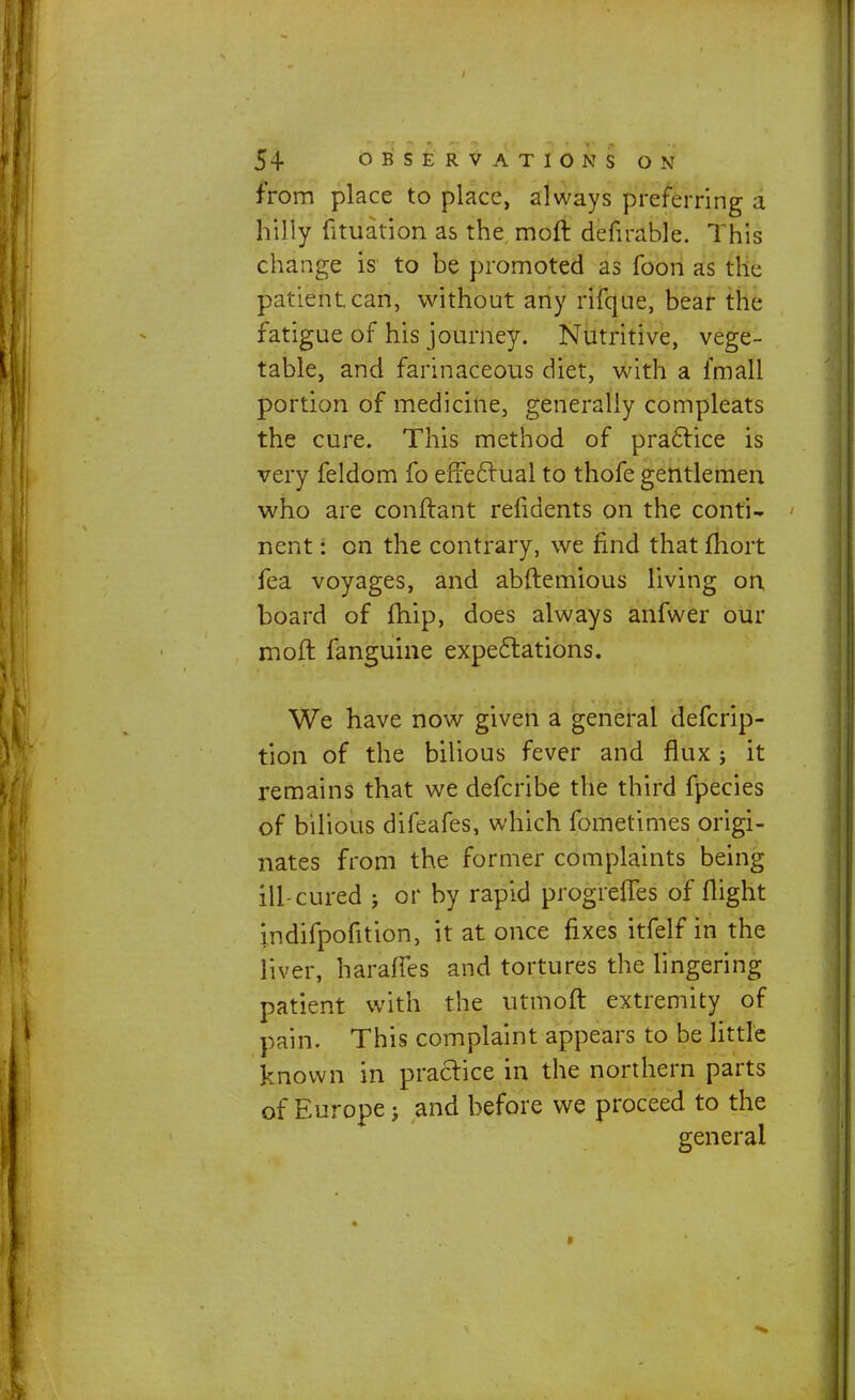 from place to place, always preferring a hilly fituation as the moft defirable. This change is to be promoted as foon as the patient.can, without any rifque, bear the fatigue of his journey. Nutritive, vege- table, and farinaceous diet, with a fmall portion of medicine, generally compleats the cure. This method of practice is very feldom fo effectual to thofe gentlemen who are conftant refidents on the conti- nent : on the contrary, we find that fhort fea voyages, and abftemious living on board of fhip, does always anfwer our moft fanguine expectations. We have now given a general defcrip- tion of the bilious fever and flux; it remains that we defcribe the third fpecies of bilious difeafes, which fometimes origi- nates from the former complaints being ill-cured j or by rapid progrefles of flight indifpofition, it at once fixes itfelf in the liver, haraffes and tortures the lingering patient with the utmoft extremity of pain. This complaint appears to be little known in practice in the northern parts of Europe j and before we proceed to the general