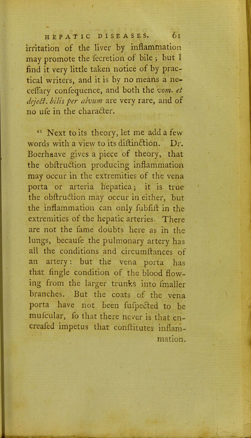 irritation of the liver by inflammation may promote the fecretion of bile ; but 1 find it very little taken notice of by prac- tical writers, and it is by no means a ne- ceffary confequence, and both the room. et dejeft. hilts per ahum are very rare, and of no ufe in the character. <c Next to its theory, let me add a few words with a view to its diftinction. Dr. Boerhaave gives a piece of theory, that the obftruction producing inflammation may occur in the extremities of the vena porta or arteria hepatica; it is true the obftruction may occur in either, but the inflammation can only fubfift in the extremities of the hepatic arteries. There are not the fame doubts here as in the lungs, becaufe the pulmonary artery has all the conditions and circumftances or an artery: but the vena porta has that fingle condition of the blood flow- ing from the larger trunks into fmaller branches. But the coats of the vena porta have not been fufpected to be mufcular, fo that there never is that en- creafed impetus that conftitut.es inflam- mation.