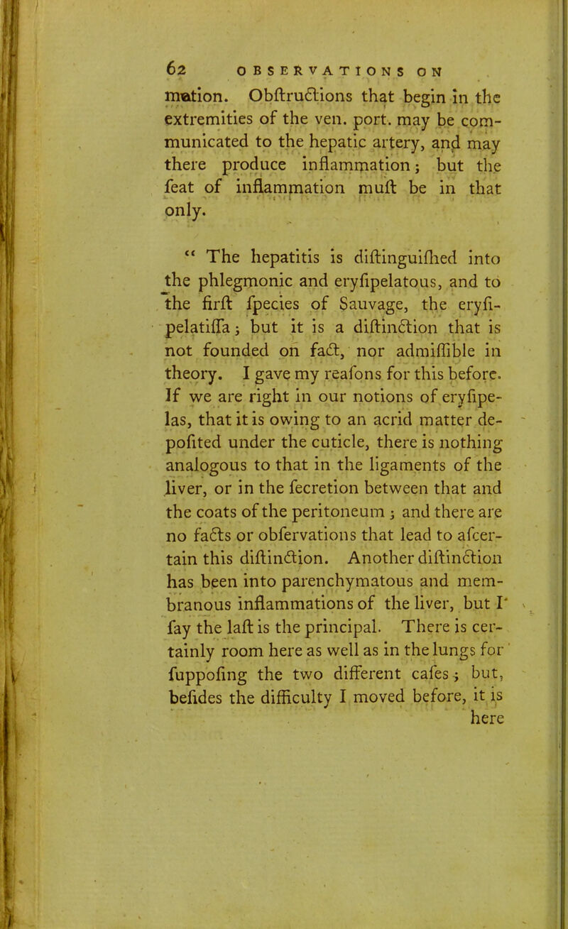 rrration. Obftruclions that begin in the extremities of the ven. port, may be com- municated to the hepatic artery, and may there produce inflammation; but the feat of inflammation muft be in that only.  The hepatitis is diftinguifhed into the phlegmonic and eryfipelatous, and to the firft fpecies of Sauvage, the eryfi- pelatifTa; but it is a diftinclion that is not founded on fact, nor admiffible in theory. I gave my reafons for this before. If we are right in our notions of eryfipe- las, that it is owing to an acrid matter de- pofited under the cuticle, there is nothing analogous to that in the ligaments of the liver, or in the fecretion between that and the coats of the peritoneum j and there are no fa6ts or obfervations that lead to afcer- tain this diftinction. Another diftinclion has been into parenchymatous and mem- branous inflammations of the liver, but I' fay the laft is the principal. There is cer- tainly room here as well as in the lungs for fuppoling the two different cafes j but, befides the difficulty I moved before, it is here