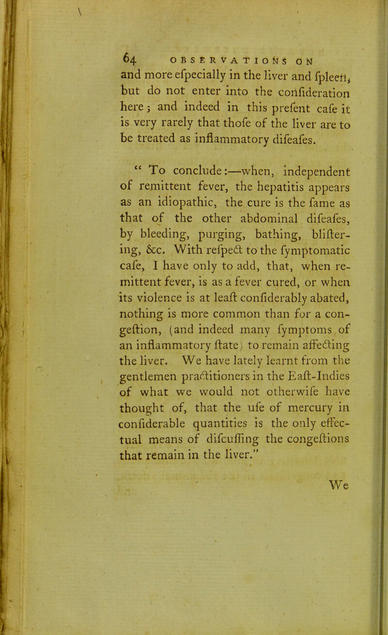 and more efpecially in the liver and fpleeii, but do not enter into the corifideration here; and indeed in this prefent cafe it is very rarely that thofe of the liver are to be treated as inflammatory difeafes. To conclude:—when, independent of remittent fever, the hepatitis appears as an idiopathic, the cure is the fame as that of the other abdominal difeafes, by bleeding, purging, bathing, blifter- ing, &c. With refpect to the fymptomatic cafe, I have only to add, that, when re- mittent fever, is as a fever cured, or when its violence is at leaft confiderably abated, nothing is more common than for a con- geftion, (and indeed rnanv fymptoms of an inflammatory ftate; to remain affecting the liver. We have lately learnt from the gentlemen practitioners in the Eaft-Indies of what we would not other wife have thought of, that the ufe of mercury in confiderable quantities is the only effec- tual means of difcuffing the congeftions that remain in the liver. We