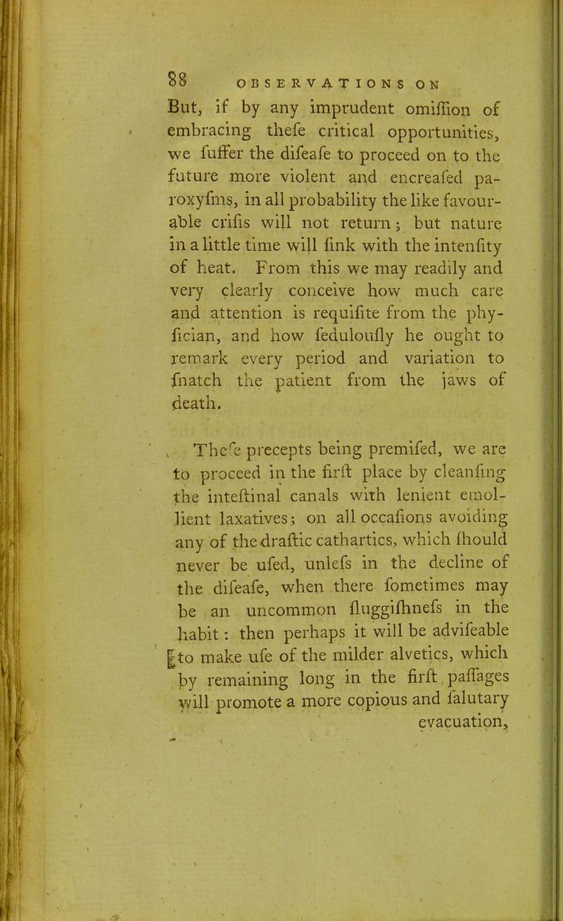 But, if by any imprudent omifiion of embracing thefe critical opportunities, we fuffer the difeafe to proceed on to the future more violent and encreafed pa- roxyfms, in all probability the like favour- able crifis will not return j but nature in a little time will fink with the intenfity of heat. From this we may readily and very clearly conceive how much care and attention is requifite from the phy- fician, and how feduloufly he ought to remark every period and variation to fnatch the patient from the jaws of death. There precepts being premifed, we are to proceed in the firft place by cleanfing the inteftinal canals with lenient emol- lient laxatives; on all occafions avoiding any of the draftic cathartics, which mould never be ufed, unlefs in the decline of the difeafe, when there fometimes may be an uncommon fluggifhnefs in the habit: then perhaps it will be advifeable gto make ufe of the milder alvetics, which J)y remaining long in the firft paffages will promote a more copious and falutary evacuation,