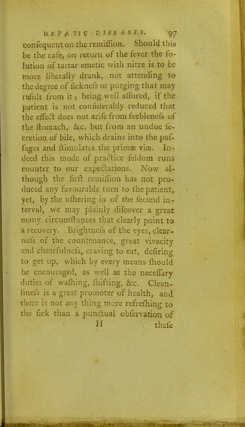 confequcnt on the remiffion. Should this be the cafe, on return of the fever the fo- lution of tartar emetic with nitre is to be more liberally drank, not attending to the degree of licknefs or purging that may rsfujt from it j being well allured, if the patient is not confiderably reduced that the effect does not arife from feeblenefs of the ftomach, &c. but from an undue fe- cretion of bile, which drains into the paf- fages and ftimulatcs the primas vise. In- deed this mode of practice feldom runs counter to our expectations. Now al- though the firft remiffion has not pro- duced any favourable turn to the patient, yet, by the ufhering in of the fecond in- terval, we may plainly difcover a great many circumftances that clearly point to a recovery. Brightnefs of the eyes, clear- nefs of the countenance, great vivacity and chearfulnefs, craving to eat, defiring to get up, which by every means mould be encouraged, as well as the neceffary duties of warning, fnifting, &c. Clean- linefs is a great promoter of health, and there is not any thing more refrefhing to the fick than a punctual obfervation of H thefe