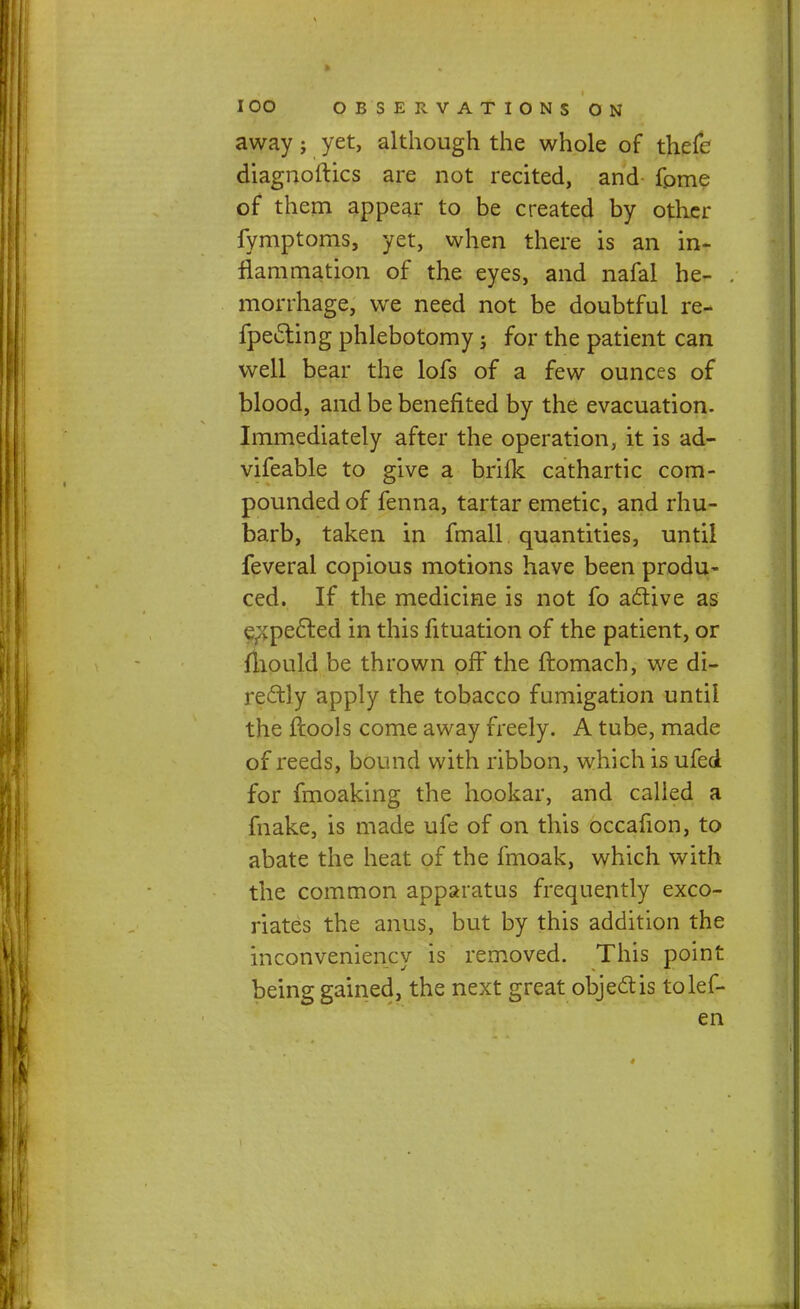 away; yet, although the whole of thefc diagnoftics are not recited, and fpme of them appear to be created by other fymptoms, yet, when there is an in- flammation of the eyes, and nafal he- morrhage, we need not be doubtful re- flecting phlebotomy; for the patient can well bear the lofs of a few ounces of blood, and be benefited by the evacuation. Immediately after the operation, it is ad- vifeable to give a brilk cathartic com- pounded of fenna, tartar emetic, and rhu- barb, taken in fmall quantities, until feveral copious motions have been produ- ced. If the medicine is not fo active as expected in this fituation of the patient, or mould be thrown off the ftomach, we di- rectly apply the tobacco fumigation until the fcools come away freely. A tube, made of reeds, bound with ribbon, which is ufei for fmoaking the hookar, and called a make, is made ufe of on this occafion, to abate the heat of the fmoak, which with the common apparatus frequently exco- riates the anus, but by this addition the inconveniency is removed. This point being gained, the next great object is tolef- en