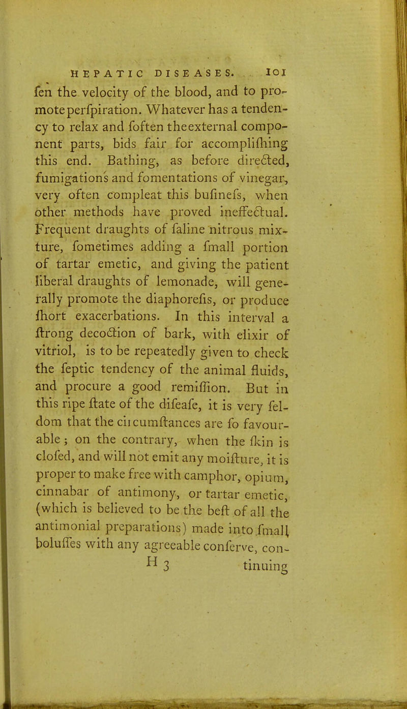 fen the velocity of the blood, and to pro- mote perfpiration. Whatever has a tenden- cy to relax and foften the external compo- nent parts, bids fair for accompli filing this end. Bathing, as before direeled, fumigations and fomentations of vinegar, very often compleat this bufinefs, when other methods have proved ineffectual. Frequent draughts of faline nitrous mix- ture, fometimes adding a fmall portion of tartar emetic, and giving the patient liberal draughts of lemonade, will gene- rally promote the diaphorefis, or produce fhort exacerbations. In this interval a Irrong decoction of bark, with elixir of vitriol, is to be repeatedly given to check the feptic tendency of the animal fluids, and procure a good remiflion. But in this ripe flate of the difeafe, it is very fel- dom that the ciicumftances are fo favour- able ; on the contrary, when the fkin is clofed, and will not emit any moifture, it is proper to make free with camphor, opium, cinnabar of antimony, or tartar emetic, (which is believed to be the beff of all the antimonial preparations) made into .fmall boluffes with any agreeable conferve, con- ^ 3 tinuing