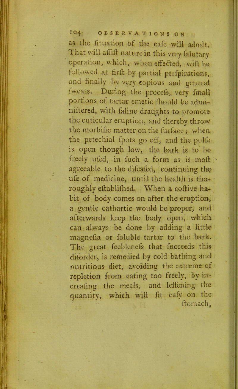 as the fituation of the cafe will admit, That will afllft nature in this very falutary operation, which, when effe&ed, will be followed at firft by partial peifpirations, and finally by very eopious and general fweats. During the procefs, very fmall portions of tartar emetic fhould be adroi- nifiered, with faline draughts to promote the cuticular eruption, and thereby throw the morbific matter on the furface 5 when the petechial fpots go off, and the pulfe is open though low, the bark is to be freely ufed, in fuch a form as is moft ■ agreeable to the difeafed, continuing the ufe of medicine, until the health is tho- roughly eftablifhed. When a coftive ha- bit of body comes on after the eruption, a gentle cathartic wouid be proper, and afterwards keep the body open, which can always be done by adding a little magnefia or foluble tartar to the bark. The great feeblenefs that fucceeds this diforder, is remedied by cold bathing and nutritious diet, avoiding the extreme of repletion from eating too freely, by in- creafing the meals, and lefTening the quantity, which will fit eafy on the ftomach,