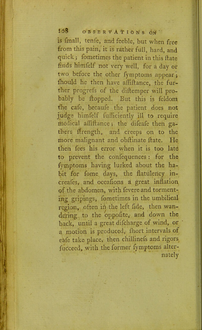 is fmall, tenfe, and feeble, but when free from this pain, it is rather full, hard, and quick; fometimes the patient in this ftate finds himfelf not very well, for a day or two before the other fymptoms appear; fhould he then have affiftance, the fur- ther prcgrefs of the diftemper will pro- bably be flopped. But this is feldom the cafe, becaufe the patient does not judge himfelf fufriciently ill to require medical affiftance; the difeafe then ga- thers ftrength, and creeps on to the more malignant and obftinate ftate. He then fees his error when it is too late to prevent the confequences: for the fymptoms having lurked about the ha- bit for fome days, the flatulency in- creafes, and occafions a great inflation of the abdomen, with fevere and torment- ing gripings, fometimes in the umbilical region, often in the left fide, then wan- dering to the oppofite, and down the back, until a great difcharge of wind, or a motion is produced, fhort intervals of eafe take place, then chillinefs and rigors fucceed, with the former fymptoms alter- nately