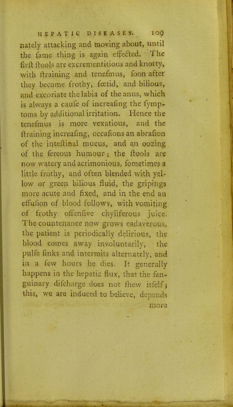 nately attacking and moving about, until the fame thing is again effected. The firft ftools are excrementitious and knotty, with {training and tenefmus, foon after they become frothy, fcetid, and bilious, and excoriate the labia of the anus, which is always a caufe of increafing the fymp* toms by additional irritation. Hence the tenefmus is more vexatious, and the {training increafing, cccafions an abralion of the inteftinal mucus, and an oozing of the fereous humour 5 the ftools are now watery and acrimonious, fometimes a little frothy, and often blended with yel- low or green bilious fluid, the gripings more acute and fixed, and in the end an effufion of blood follows, with vomiting of frothy offenfive chyliferous juice. The countenance now grows cadaverous, the patient is periodically delirious, the blood comes away involuntarily, the pulfe finks and intermits alternately, and in a few hours he dies. It generally happens in the hepatic flux, that the fan* guinary difcharge does not mew itfelf \ this, we are induced to believe, depends more