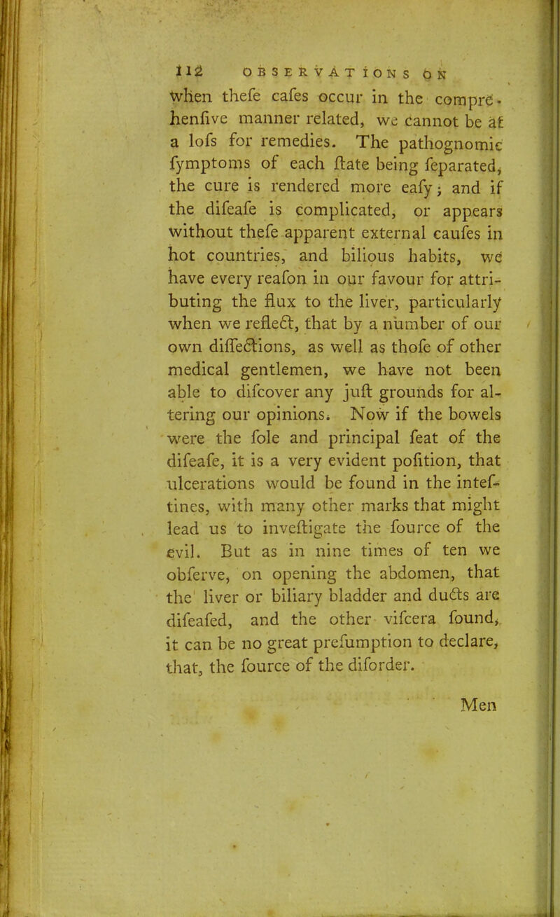 when thefe cafes occur in the com pre- henfive manner related, we cannot be at a lofs for remedies. The pathognomic fymptoms of each ftate being feparated, the cure is rendered more eafy; and if the difeafe is complicated, or appears without thefe apparent external caufes in hot countries, and bilious habits, we have every reafon in our favour for attri- buting the flux to the liver, particularly when we reflect, that by a number of our own dhTec~tions, as well as thofe of other medical gentlemen, we have not been able to difcover any juft grounds for al- tering our opinions* Now if the bowels were the fole and principal feat of the difeafe, it is a very evident pofition, that ulcerations would be found in the intef- tines, with many other marks that might lead us to inveftigate the fource of the evil. But as in nine times of ten we obferve, on opening the abdomen, that the liver or biliary bladder and duels are difeafed, and the other vifcera found, it can be no great prefumption to declare, that, the fource of the diforder. Men