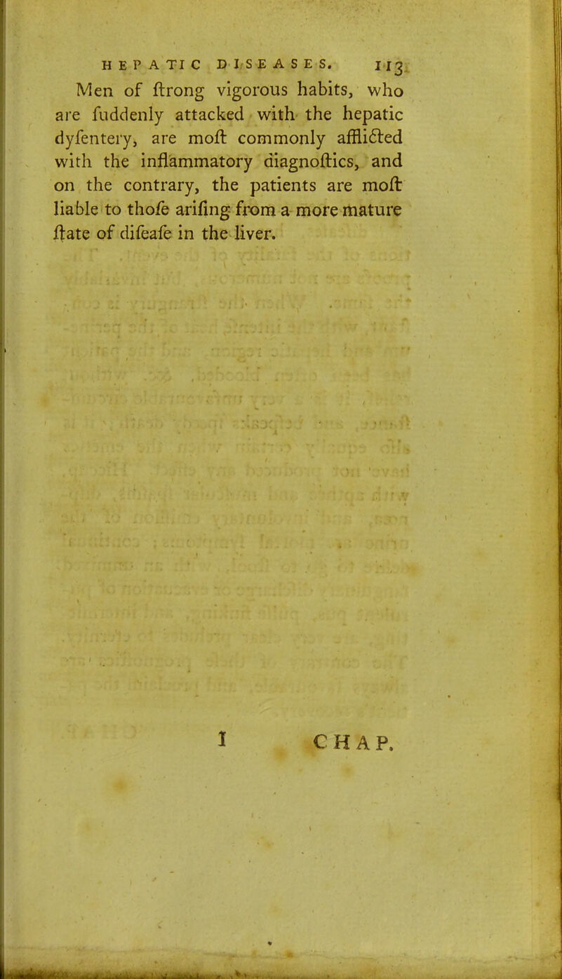 Men of ftrong vigorous habits, who are fuddenly attacked with the hepatic dyfentery, are moft. commonly afnicled with the inflammatory diagnoftics, and on the contrary, the patients are moft liable to thofe arifing from a more mature ftate of difeafe in the liver. CHAP.