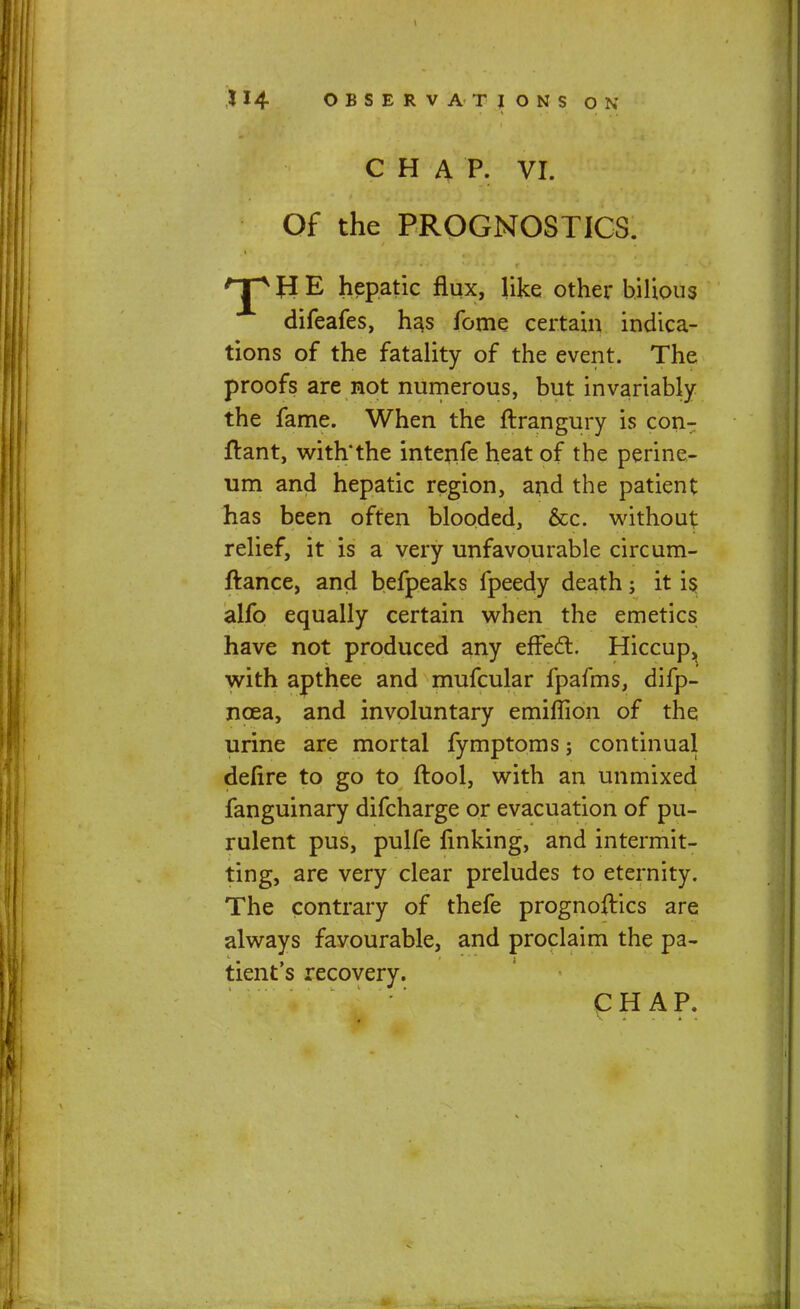 CHAP. VI. Of the PROGNOSTICS. rj* J3 E hepatic flux, like other bilious difeafes, has fome certain indica- tions of the fatality of the event. The proofs are not numerous, but invariably the fame. When the ftrangury is con-: ftant, with'the intenfe heat of the perine- um and hepatic region, and the patient has been often blooded, &c. without relief, it is a very unfavourable circum- ftance, and befpeaks fpeedy death; it is alfo equally certain when the emetics have not produced any effect. Hiccup, with apthee and mufcular fpafms, difp- ncea, and involuntary emiffion of the urine are mortal fymptoms; continual defire to go to ftool, with an unmixed fanguinary difcharge or evacuation of pu- rulent pus, pulfe finking, and intermit- ting, are very clear preludes to eternity. The contrary of thefe prognoftics are always favourable, and proclaim the pa- tient's recovery. CHAP.