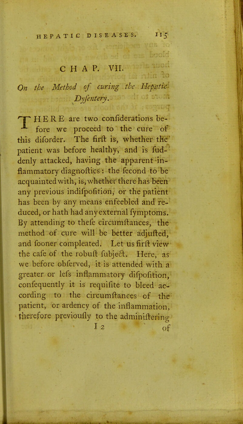 CHAP. VII. On the Method of curing the liepntic Dyfentery. rP HERE are two confiderations be- fore we proceed to the cure of this diforder. The firft is, whether the patient was before healthy, and is fud- denly attacked, having the apparent in- flammatory diagnoftics: the fecond to be acquainted with, is, whether there has been any previous indifpofition, or the patient has been by any means enfeebled and re- duced, or hath had any external fymptoms. By attending to thefe circumftances, the method of cure will be better adjufted, and fooner compleated. Let us firft view the cafe of the robuft fubjecl:. Here, as we before obferved, it is attended with a greater or lefs inflammatory difpofition, confequently it is requifite to bleed ac- cording to the circumftances of the patient, or ardency of the inflammation, therefore previoufly to the adminiftering